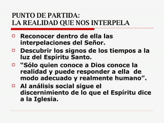 PUNTO DE PARTIDA:  LA REALIDAD QUE NOS INTERPELA Reconocer dentro de ella las interpelaciones del Señor. Descubrir los signos de los tiempos a la luz del Espíritu Santo. “ Sólo quien conoce a Dios conoce la realidad y puede responder a ella  de modo adecuado y realmente humano”. Al análisis social sigue el discernimiento de lo que el Espíritu dice a la Iglesia.   