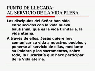 PUNTO DE LLEGADA:  AL SERVICIO DE LA VIDA PLENA Los discípulos del Señor han sido enriquecidos con la vida nueva bautismal, que es la vida trinitaria, la vida eterna.  A través de ellos, Jesús quiere hoy comunicar su vida a nuestros pueblos y ponerse al servicio de ellas, mediante su Palabra y los sacramentos, sobre todo, la Eucaristía que hace participar de la Vida eterna.  