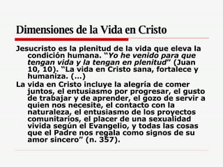 Dimensiones de la Vida en Cristo Jesucristo es la plenitud de la vida que eleva la condición humana. “ Yo he venido para que tengan vida y la tengan en plenitud ” (Juan 10, 10). “La vida en Cristo sana, fortalece y humaniza. (…)  La vida en Cristo incluye la alegría de comer juntos, el entusiasmo por progresar, el gusto de trabajar y de aprender, el gozo de servir a quien nos necesite, el contacto con la naturaleza, el entusiasmo de los proyectos comunitarios, el placer de una sexualidad vivida según el Evangelio, y todas las cosas que el Padre nos regala como signos de su amor sincero” (n. 357).   