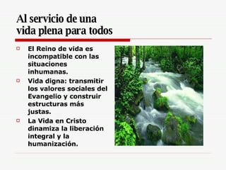 Al servicio de una  vida plena para todos El Reino de vida es incompatible con las situaciones inhumanas.  Vida digna: transmitir los valores sociales del Evangelio y construir estructuras más justas. La Vida en Cristo dinamiza la liberación integral y la humanización.   