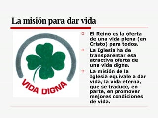 La misión para dar vida El Reino es la oferta de una vida plena (en Cristo) para todos. La Iglesia ha de transparentar esa atractiva oferta de una vida digna. La misión de la Iglesia equivale a dar vida, la vida eterna, que se traduce, en parte, en promover mejores condiciones de vida. 