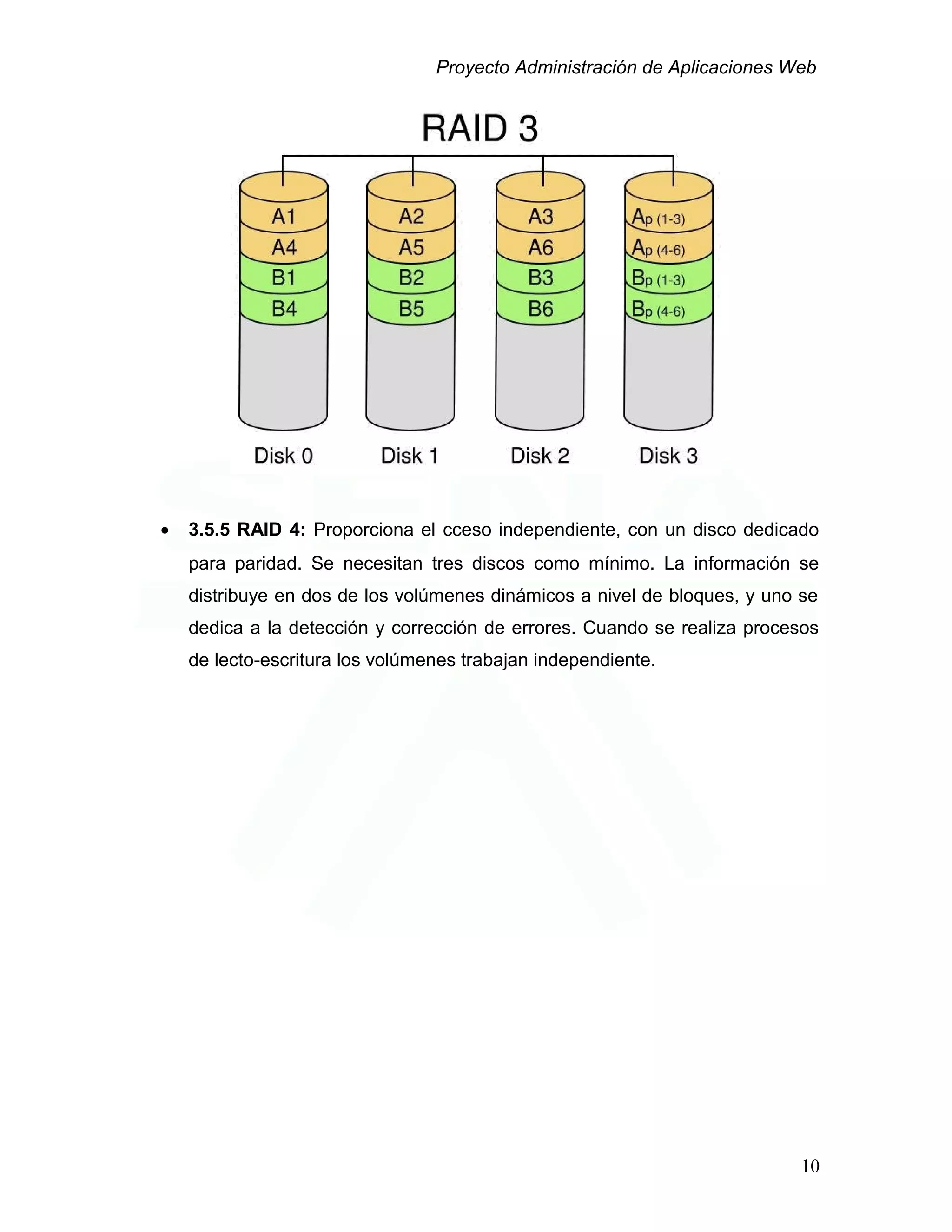 Proyecto Administración de Aplicaciones Web
• 3.5.5 RAID 4: Proporciona el cceso independiente, con un disco dedicado
para paridad. Se necesitan tres discos como mínimo. La información se
distribuye en dos de los volúmenes dinámicos a nivel de bloques, y uno se
dedica a la detección y corrección de errores. Cuando se realiza procesos
de lecto-escritura los volúmenes trabajan independiente.
10
 