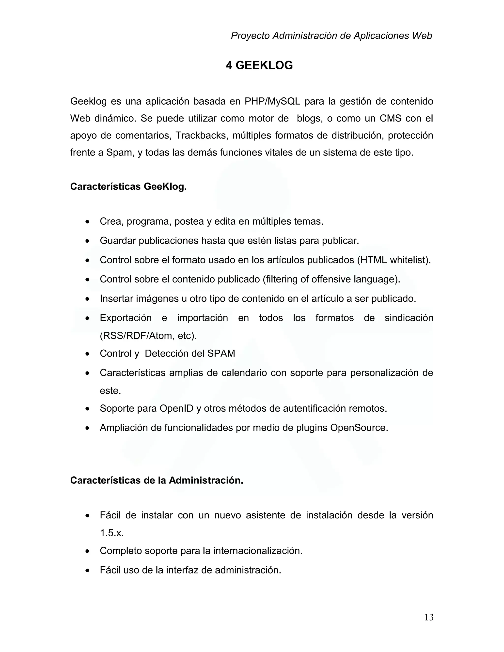 Proyecto Administración de Aplicaciones Web
4 GEEKLOG
Geeklog es una aplicación basada en PHP/MySQL para la gestión de contenido
Web dinámico. Se puede utilizar como motor de blogs, o como un CMS con el
apoyo de comentarios, Trackbacks, múltiples formatos de distribución, protección
frente a Spam, y todas las demás funciones vitales de un sistema de este tipo.
Características GeeKlog.
• Crea, programa, postea y edita en múltiples temas.
• Guardar publicaciones hasta que estén listas para publicar.
• Control sobre el formato usado en los artículos publicados (HTML whitelist).
• Control sobre el contenido publicado (filtering of offensive language).
• Insertar imágenes u otro tipo de contenido en el artículo a ser publicado.
• Exportación e importación en todos los formatos de sindicación
(RSS/RDF/Atom, etc).
• Control y Detección del SPAM
• Características amplias de calendario con soporte para personalización de
este.
• Soporte para OpenID y otros métodos de autentificación remotos.
• Ampliación de funcionalidades por medio de plugins OpenSource.
Características de la Administración.
• Fácil de instalar con un nuevo asistente de instalación desde la versión
1.5.x.
• Completo soporte para la internacionalización.
• Fácil uso de la interfaz de administración.
13
 