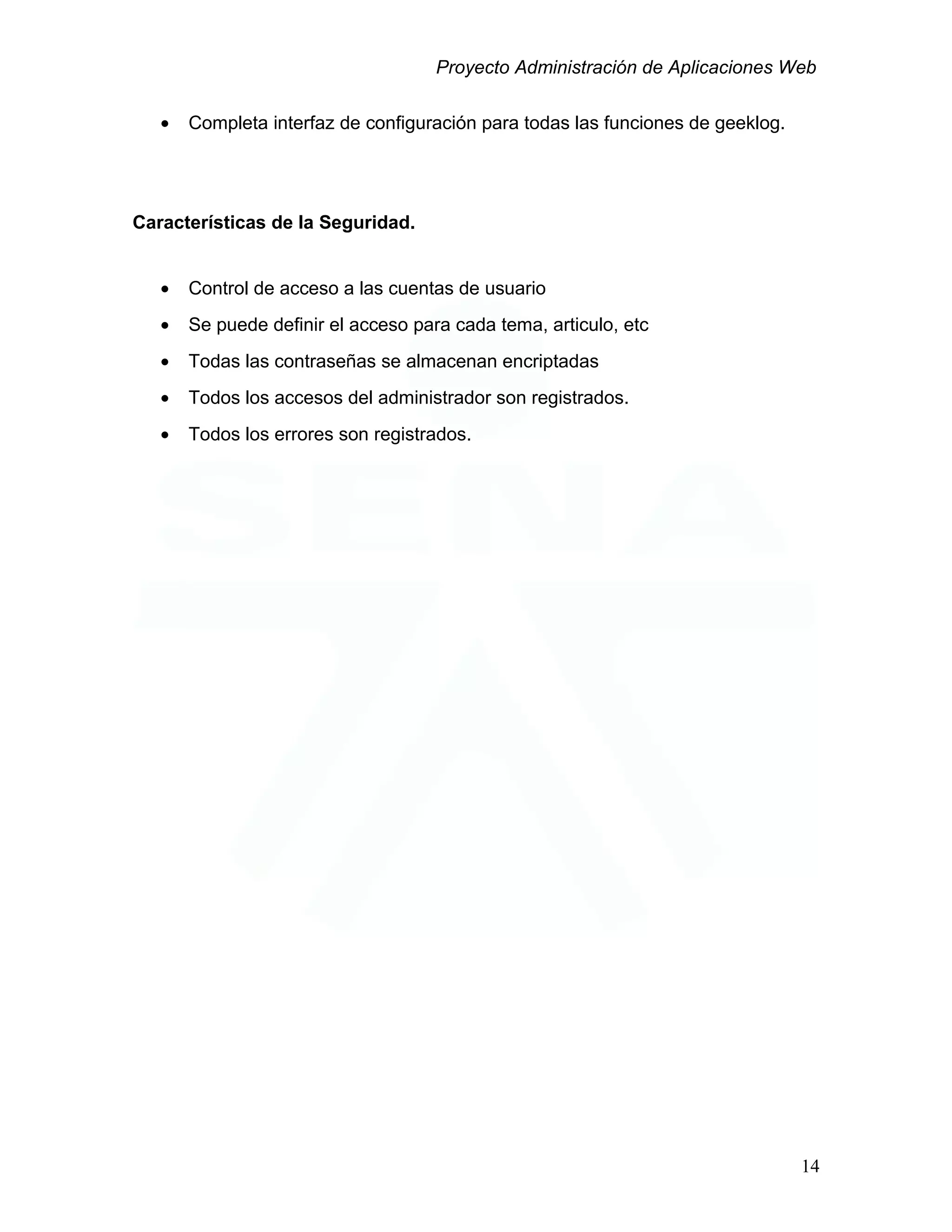 Proyecto Administración de Aplicaciones Web
• Completa interfaz de configuración para todas las funciones de geeklog.
Características de la Seguridad.
• Control de acceso a las cuentas de usuario
• Se puede definir el acceso para cada tema, articulo, etc
• Todas las contraseñas se almacenan encriptadas
• Todos los accesos del administrador son registrados.
• Todos los errores son registrados.
14
 