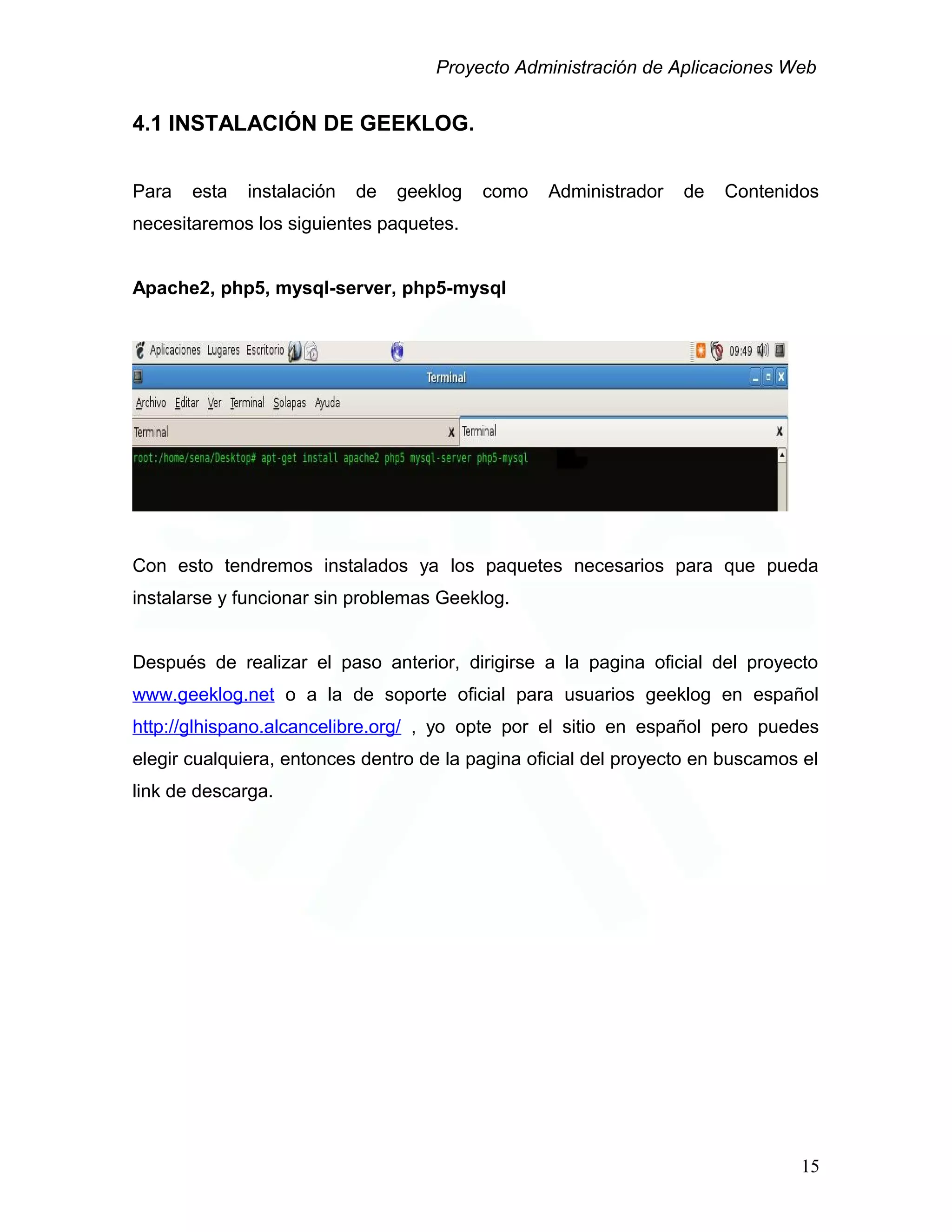 Proyecto Administración de Aplicaciones Web
4.1 INSTALACIÓN DE GEEKLOG.
Para esta instalación de geeklog como Administrador de Contenidos
necesitaremos los siguientes paquetes.
Apache2, php5, mysql-server, php5-mysql
Con esto tendremos instalados ya los paquetes necesarios para que pueda
instalarse y funcionar sin problemas Geeklog.
Después de realizar el paso anterior, dirigirse a la pagina oficial del proyecto
www.geeklog.net o a la de soporte oficial para usuarios geeklog en español
http://glhispano.alcancelibre.org/ , yo opte por el sitio en español pero puedes
elegir cualquiera, entonces dentro de la pagina oficial del proyecto en buscamos el
link de descarga.
15
 