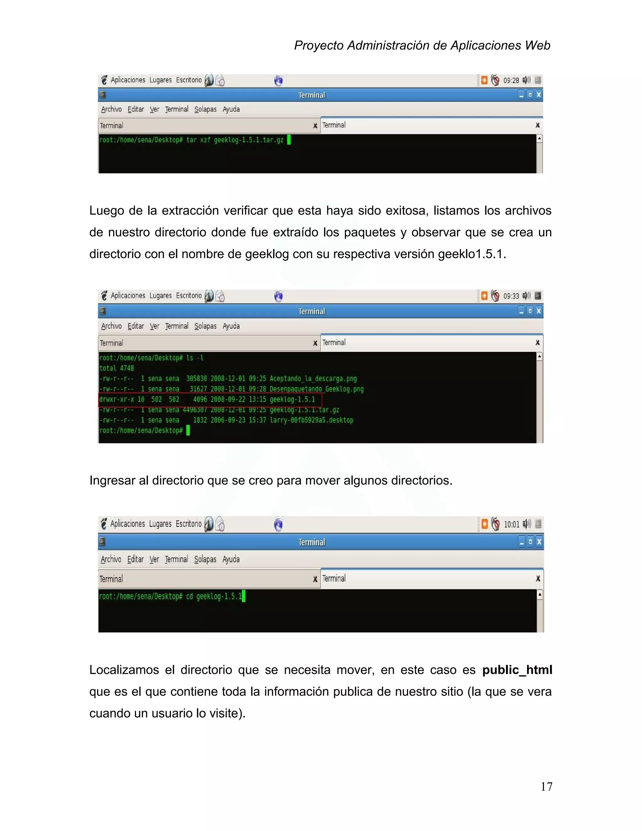 Proyecto Administración de Aplicaciones Web
Luego de la extracción verificar que esta haya sido exitosa, listamos los archivos
de nuestro directorio donde fue extraído los paquetes y observar que se crea un
directorio con el nombre de geeklog con su respectiva versión geeklo1.5.1.
Ingresar al directorio que se creo para mover algunos directorios.
Localizamos el directorio que se necesita mover, en este caso es public_html
que es el que contiene toda la información publica de nuestro sitio (la que se vera
cuando un usuario lo visite).
17
 