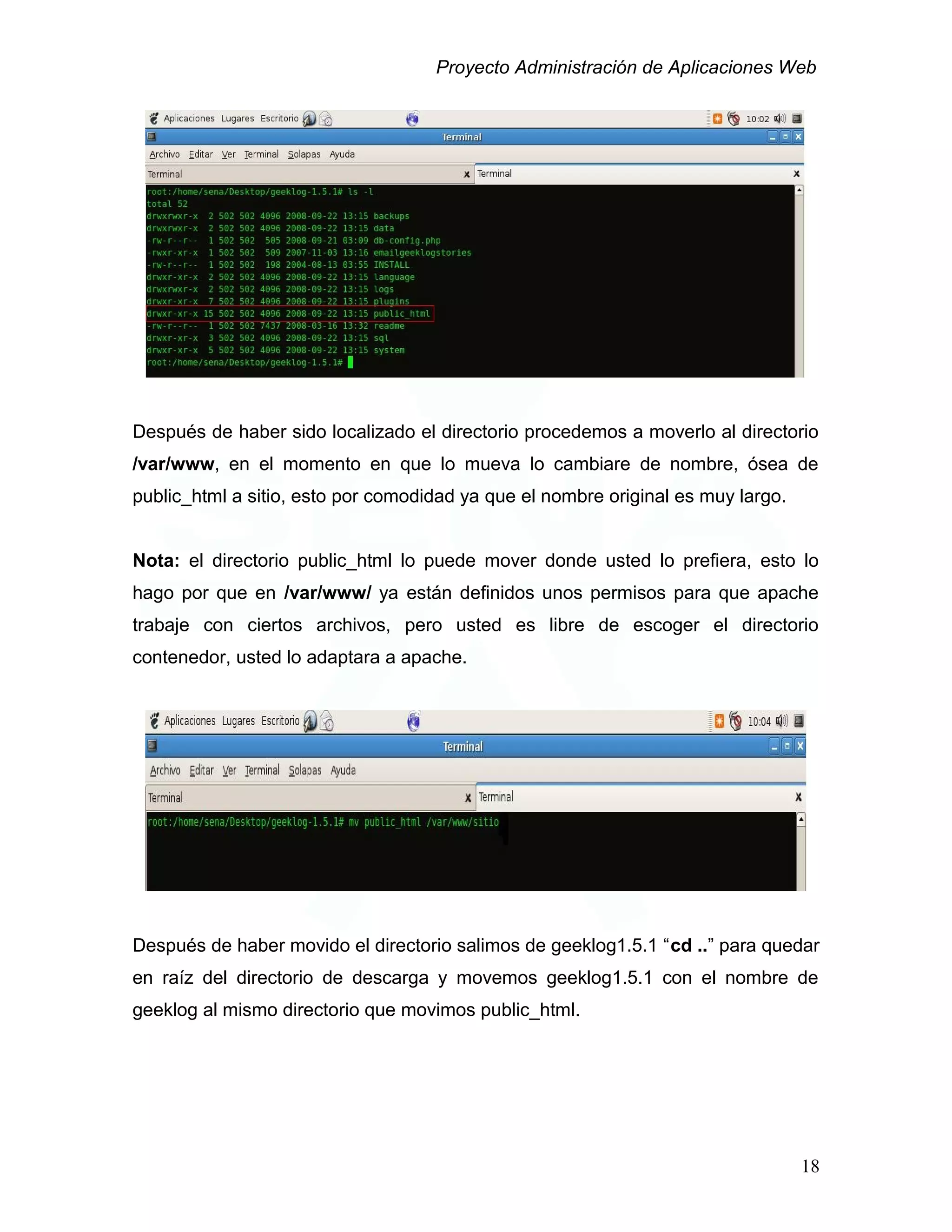 Proyecto Administración de Aplicaciones Web
Después de haber sido localizado el directorio procedemos a moverlo al directorio
/var/www, en el momento en que lo mueva lo cambiare de nombre, ósea de
public_html a sitio, esto por comodidad ya que el nombre original es muy largo.
Nota: el directorio public_html lo puede mover donde usted lo prefiera, esto lo
hago por que en /var/www/ ya están definidos unos permisos para que apache
trabaje con ciertos archivos, pero usted es libre de escoger el directorio
contenedor, usted lo adaptara a apache.
Después de haber movido el directorio salimos de geeklog1.5.1 “cd ..” para quedar
en raíz del directorio de descarga y movemos geeklog1.5.1 con el nombre de
geeklog al mismo directorio que movimos public_html.
18
 
