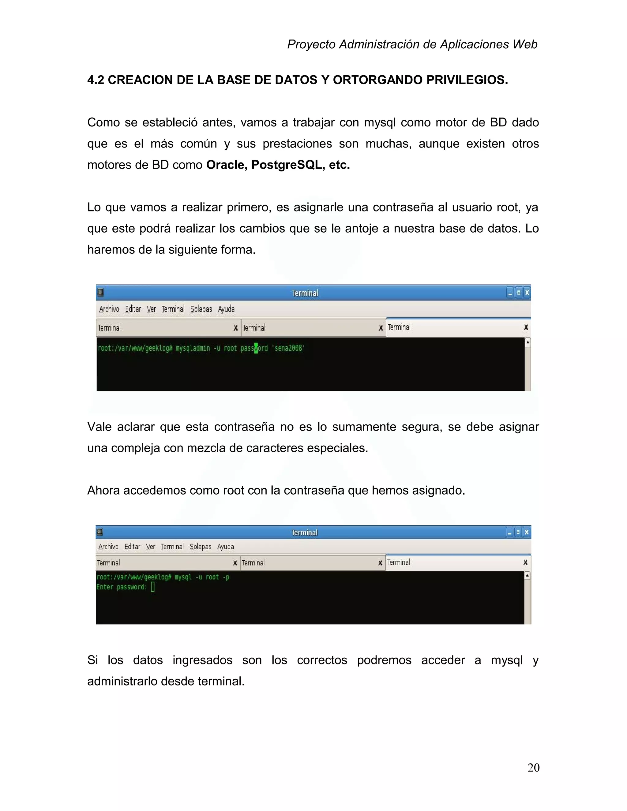 Proyecto Administración de Aplicaciones Web
4.2 CREACION DE LA BASE DE DATOS Y ORTORGANDO PRIVILEGIOS.
Como se estableció antes, vamos a trabajar con mysql como motor de BD dado
que es el más común y sus prestaciones son muchas, aunque existen otros
motores de BD como Oracle, PostgreSQL, etc.
Lo que vamos a realizar primero, es asignarle una contraseña al usuario root, ya
que este podrá realizar los cambios que se le antoje a nuestra base de datos. Lo
haremos de la siguiente forma.
Vale aclarar que esta contraseña no es lo sumamente segura, se debe asignar
una compleja con mezcla de caracteres especiales.
Ahora accedemos como root con la contraseña que hemos asignado.
Si los datos ingresados son los correctos podremos acceder a mysql y
administrarlo desde terminal.
20
 
