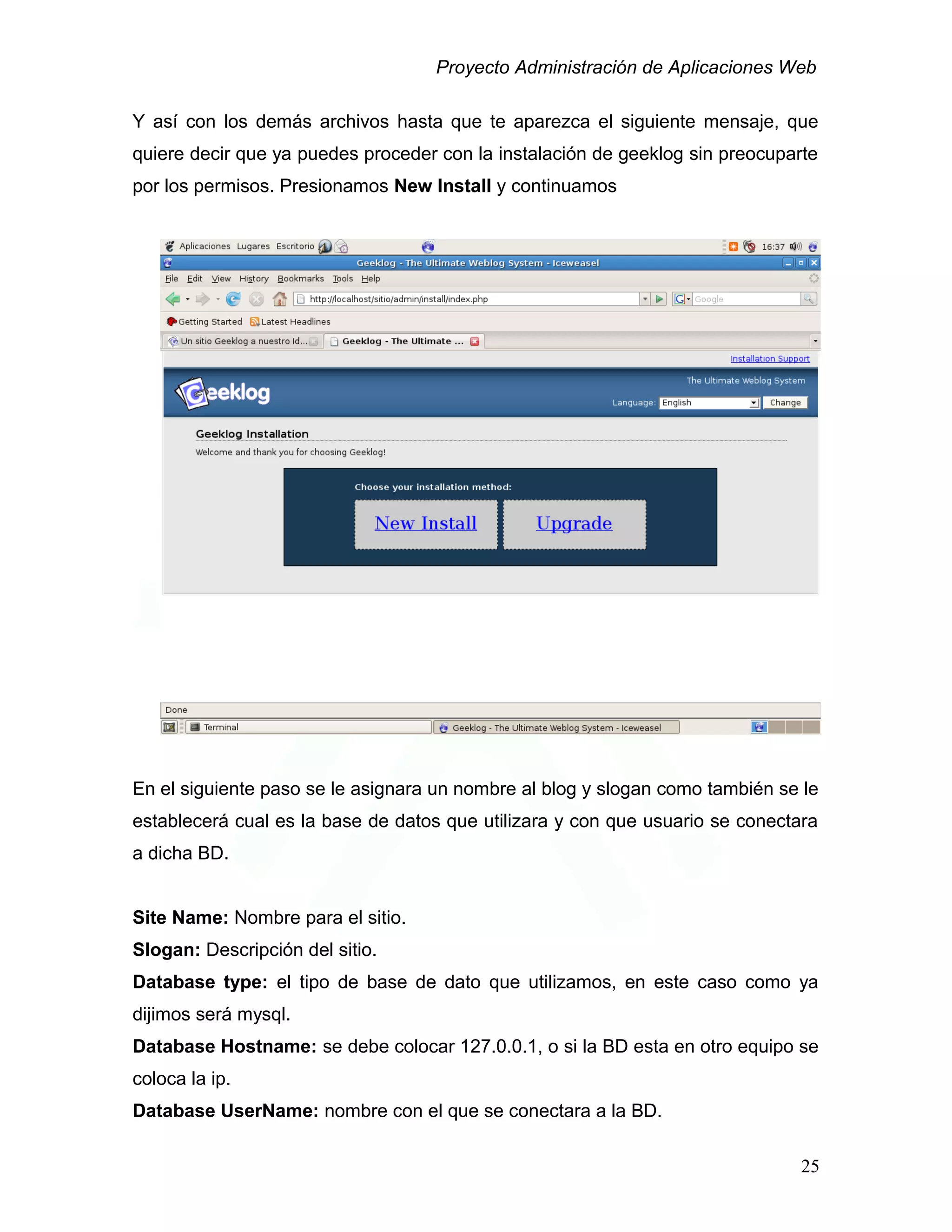 Proyecto Administración de Aplicaciones Web
Y así con los demás archivos hasta que te aparezca el siguiente mensaje, que
quiere decir que ya puedes proceder con la instalación de geeklog sin preocuparte
por los permisos. Presionamos New Install y continuamos
En el siguiente paso se le asignara un nombre al blog y slogan como también se le
establecerá cual es la base de datos que utilizara y con que usuario se conectara
a dicha BD.
Site Name: Nombre para el sitio.
Slogan: Descripción del sitio.
Database type: el tipo de base de dato que utilizamos, en este caso como ya
dijimos será mysql.
Database Hostname: se debe colocar 127.0.0.1, o si la BD esta en otro equipo se
coloca la ip.
Database UserName: nombre con el que se conectara a la BD.
25
 