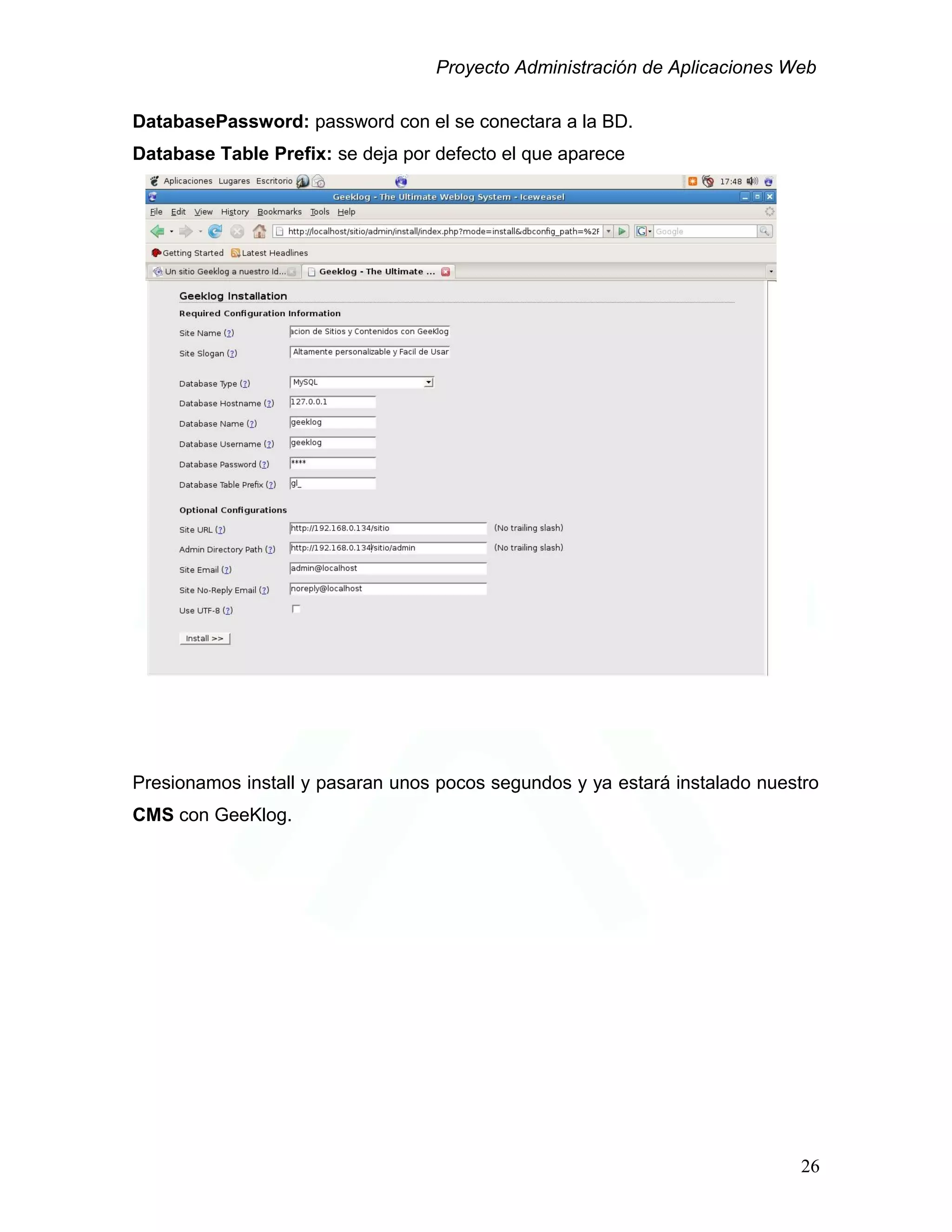 Proyecto Administración de Aplicaciones Web
DatabasePassword: password con el se conectara a la BD.
Database Table Prefix: se deja por defecto el que aparece
Presionamos install y pasaran unos pocos segundos y ya estará instalado nuestro
CMS con GeeKlog.
26
 
