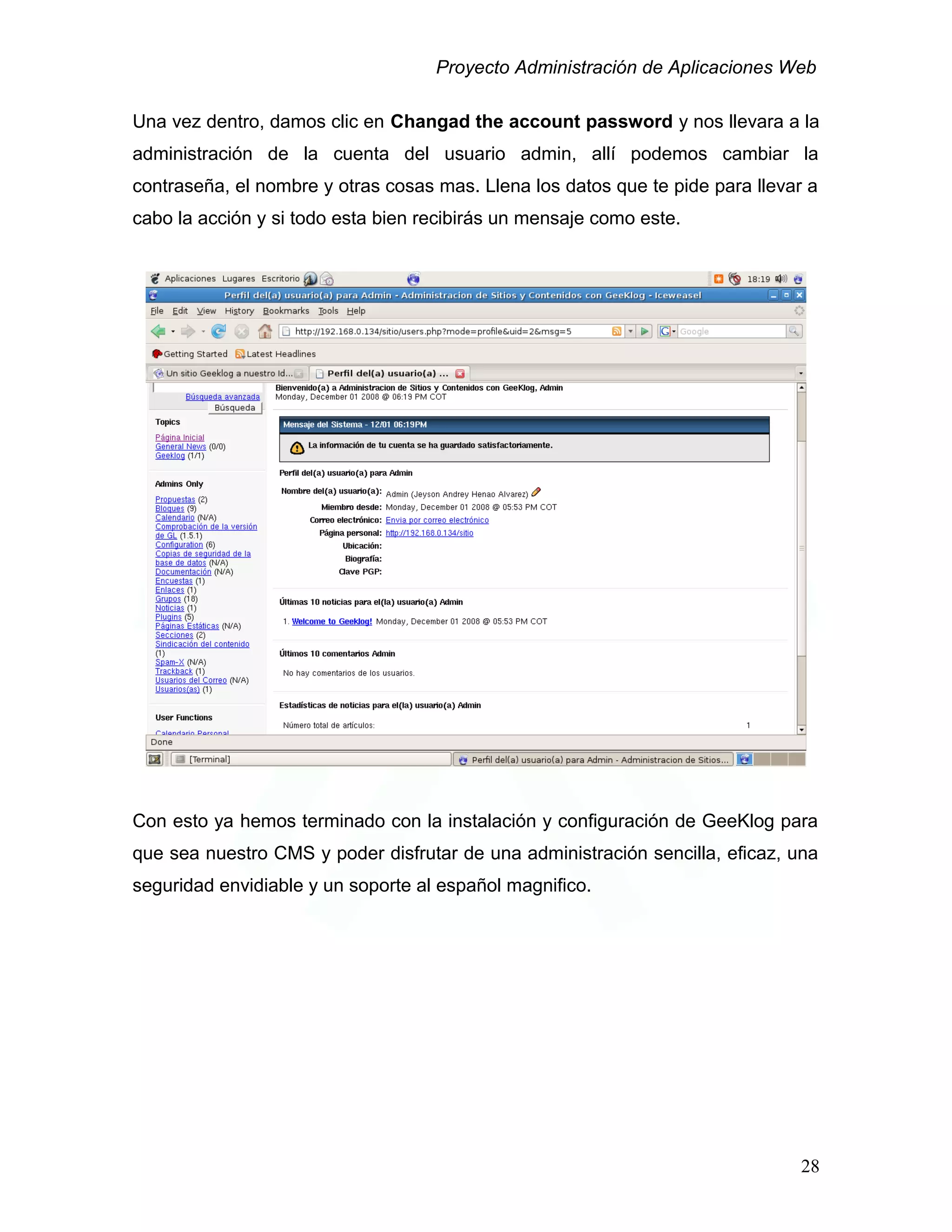 Proyecto Administración de Aplicaciones Web
Una vez dentro, damos clic en Changad the account password y nos llevara a la
administración de la cuenta del usuario admin, allí podemos cambiar la
contraseña, el nombre y otras cosas mas. Llena los datos que te pide para llevar a
cabo la acción y si todo esta bien recibirás un mensaje como este.
Con esto ya hemos terminado con la instalación y configuración de GeeKlog para
que sea nuestro CMS y poder disfrutar de una administración sencilla, eficaz, una
seguridad envidiable y un soporte al español magnifico.
28
 