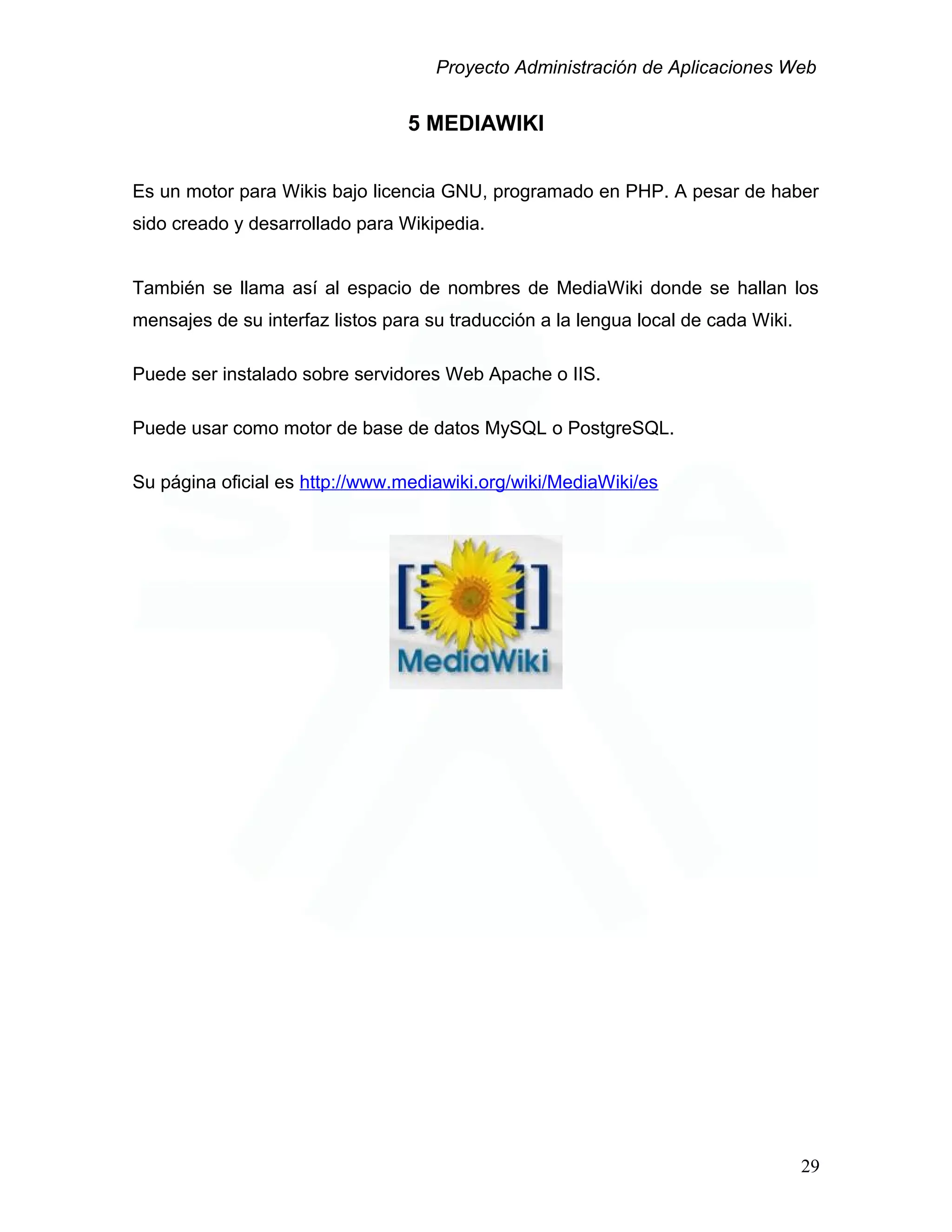 Proyecto Administración de Aplicaciones Web
5 MEDIAWIKI
Es un motor para Wikis bajo licencia GNU, programado en PHP. A pesar de haber
sido creado y desarrollado para Wikipedia.
También se llama así al espacio de nombres de MediaWiki donde se hallan los
mensajes de su interfaz listos para su traducción a la lengua local de cada Wiki.
Puede ser instalado sobre servidores Web Apache o IIS.
Puede usar como motor de base de datos MySQL o PostgreSQL.
Su página oficial es http://www.mediawiki.org/wiki/MediaWiki/es
29
 