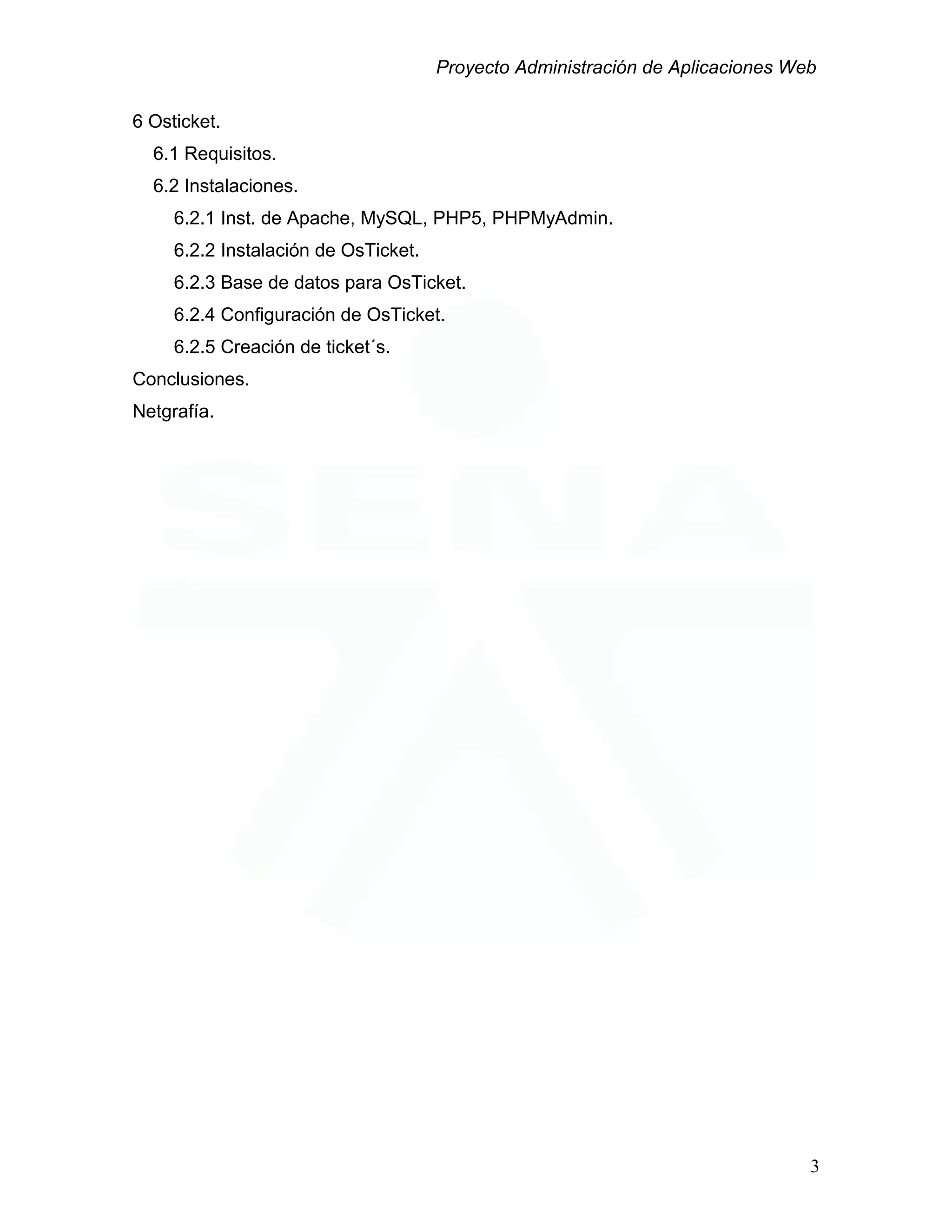 Proyecto Administración de Aplicaciones Web
6 Osticket.
6.1 Requisitos.
6.2 Instalaciones.
6.2.1 Inst. de Apache, MySQL, PHP5, PHPMyAdmin.
6.2.2 Instalación de OsTicket.
6.2.3 Base de datos para OsTicket.
6.2.4 Configuración de OsTicket.
6.2.5 Creación de ticket´s.
Conclusiones.
Netgrafía.
3
 