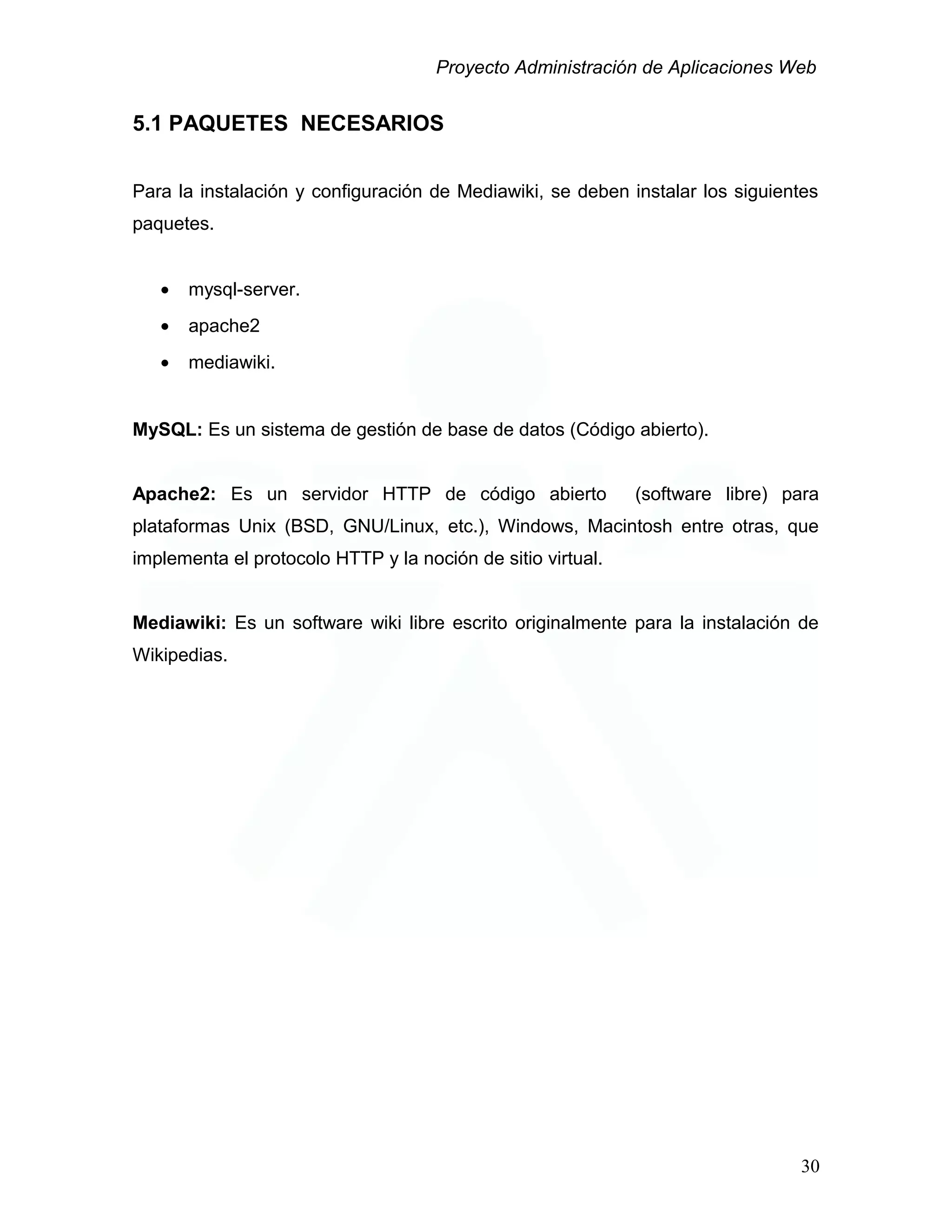 Proyecto Administración de Aplicaciones Web
5.1 PAQUETES NECESARIOS
Para la instalación y configuración de Mediawiki, se deben instalar los siguientes
paquetes.
• mysql-server.
• apache2
• mediawiki.
MySQL: Es un sistema de gestión de base de datos (Código abierto).
Apache2: Es un servidor HTTP de código abierto (software libre) para
plataformas Unix (BSD, GNU/Linux, etc.), Windows, Macintosh entre otras, que
implementa el protocolo HTTP y la noción de sitio virtual.
Mediawiki: Es un software wiki libre escrito originalmente para la instalación de
Wikipedias.
30
 
