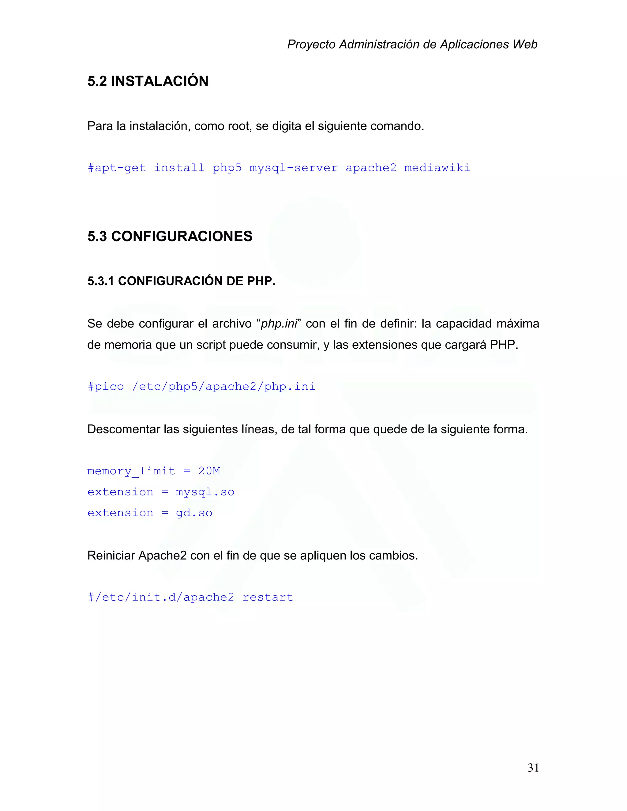 Proyecto Administración de Aplicaciones Web
5.2 INSTALACIÓN
Para la instalación, como root, se digita el siguiente comando.
#apt-get install php5 mysql-server apache2 mediawiki
5.3 CONFIGURACIONES
5.3.1 CONFIGURACIÓN DE PHP.
Se debe configurar el archivo “php.ini” con el fin de definir: la capacidad máxima
de memoria que un script puede consumir, y las extensiones que cargará PHP.
#pico /etc/php5/apache2/php.ini
Descomentar las siguientes líneas, de tal forma que quede de la siguiente forma.
memory_limit = 20M
extension = mysql.so
extension = gd.so
Reiniciar Apache2 con el fin de que se apliquen los cambios.
#/etc/init.d/apache2 restart
31
 