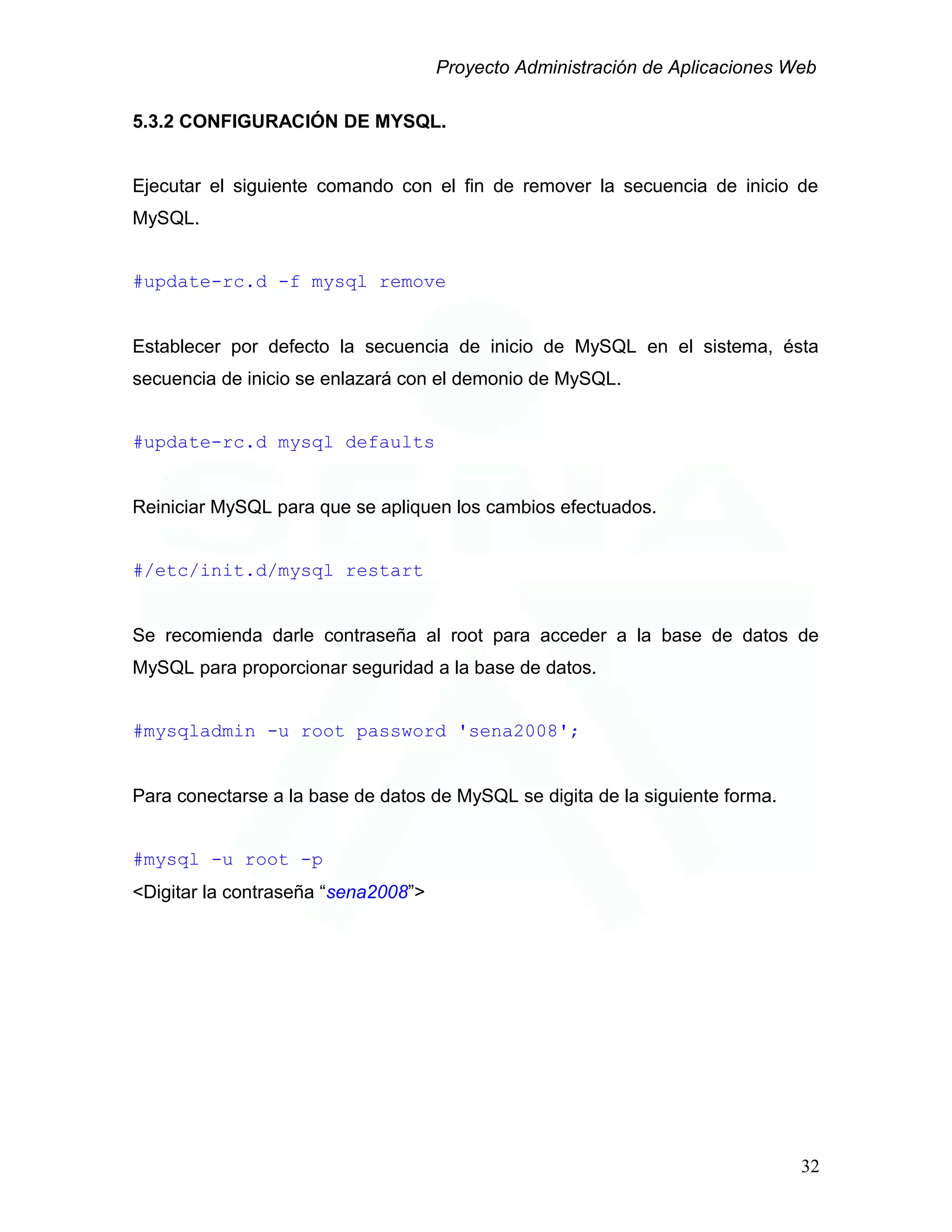 Proyecto Administración de Aplicaciones Web
5.3.2 CONFIGURACIÓN DE MYSQL.
Ejecutar el siguiente comando con el fin de remover la secuencia de inicio de
MySQL.
#update-rc.d -f mysql remove
Establecer por defecto la secuencia de inicio de MySQL en el sistema, ésta
secuencia de inicio se enlazará con el demonio de MySQL.
#update-rc.d mysql defaults
Reiniciar MySQL para que se apliquen los cambios efectuados.
#/etc/init.d/mysql restart
Se recomienda darle contraseña al root para acceder a la base de datos de
MySQL para proporcionar seguridad a la base de datos.
#mysqladmin -u root password 'sena2008';
Para conectarse a la base de datos de MySQL se digita de la siguiente forma.
#mysql -u root -p
<Digitar la contraseña “sena2008”>
32
 