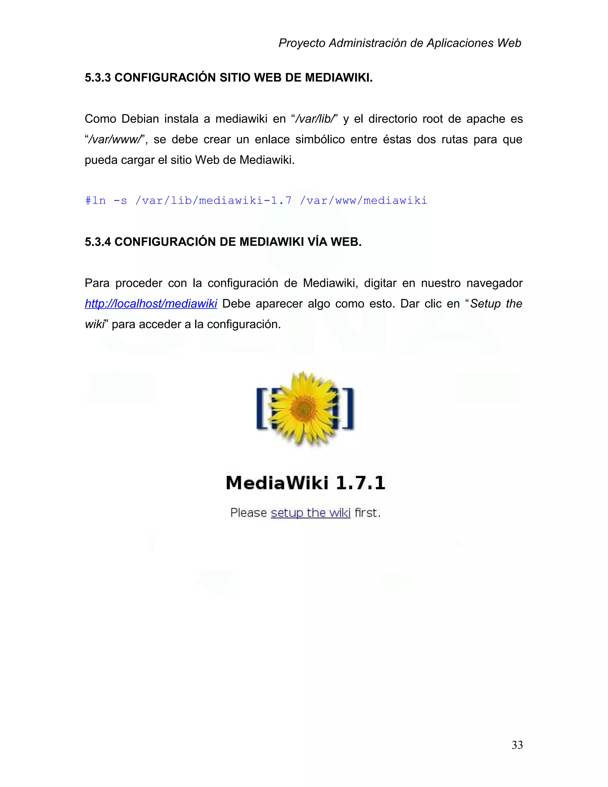 Proyecto Administración de Aplicaciones Web
5.3.3 CONFIGURACIÓN SITIO WEB DE MEDIAWIKI.
Como Debian instala a mediawiki en “/var/lib/” y el directorio root de apache es
“/var/www/”, se debe crear un enlace simbólico entre éstas dos rutas para que
pueda cargar el sitio Web de Mediawiki.
#ln -s /var/lib/mediawiki-1.7 /var/www/mediawiki
5.3.4 CONFIGURACIÓN DE MEDIAWIKI VÍA WEB.
Para proceder con la configuración de Mediawiki, digitar en nuestro navegador
http://localhost/mediawiki Debe aparecer algo como esto. Dar clic en “Setup the
wiki” para acceder a la configuración.
33
 
