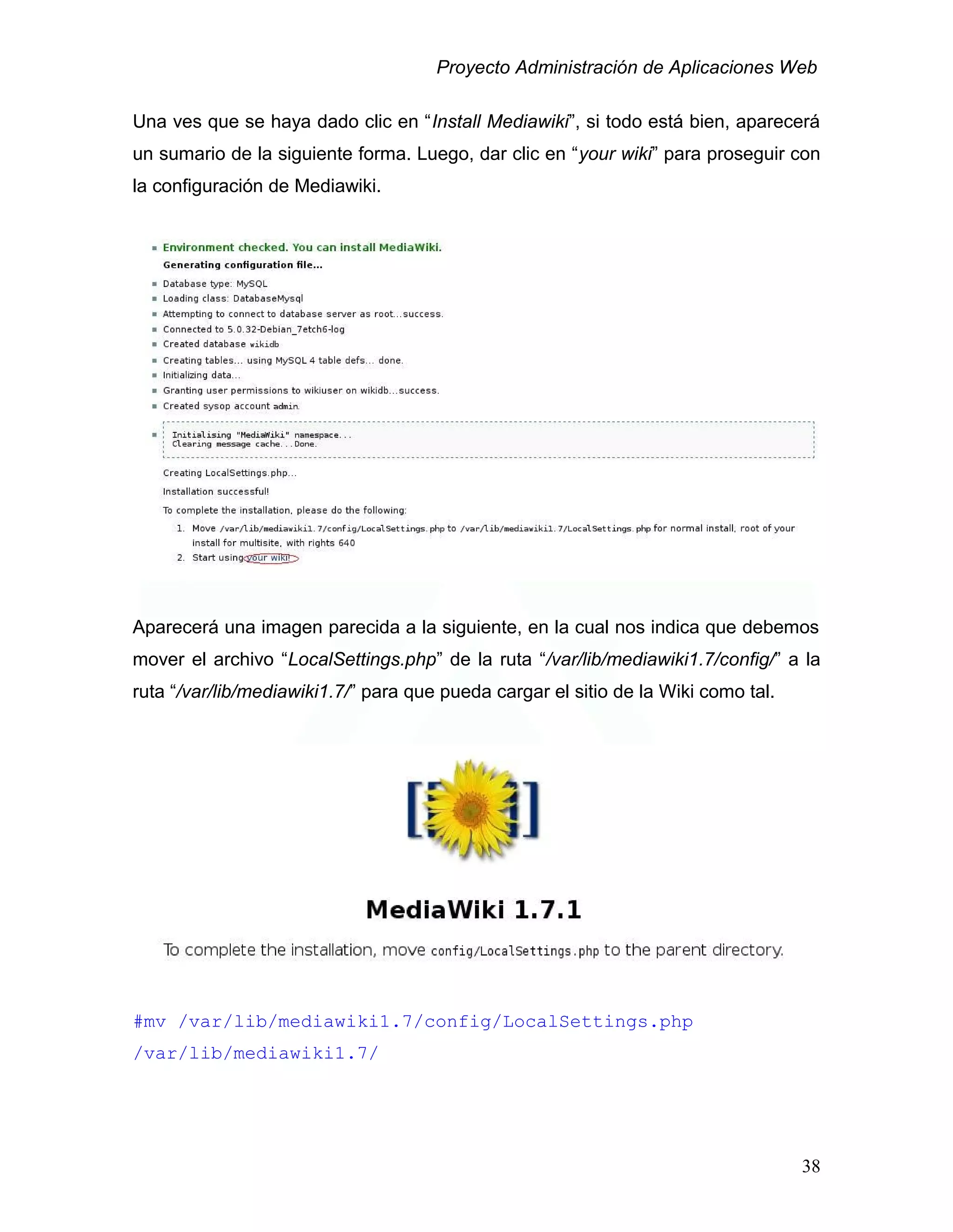 Proyecto Administración de Aplicaciones Web
Una ves que se haya dado clic en “Install Mediawiki”, si todo está bien, aparecerá
un sumario de la siguiente forma. Luego, dar clic en “your wiki” para proseguir con
la configuración de Mediawiki.
Aparecerá una imagen parecida a la siguiente, en la cual nos indica que debemos
mover el archivo “LocalSettings.php” de la ruta “/var/lib/mediawiki1.7/config/” a la
ruta “/var/lib/mediawiki1.7/” para que pueda cargar el sitio de la Wiki como tal.
#mv /var/lib/mediawiki1.7/config/LocalSettings.php
/var/lib/mediawiki1.7/
38
 