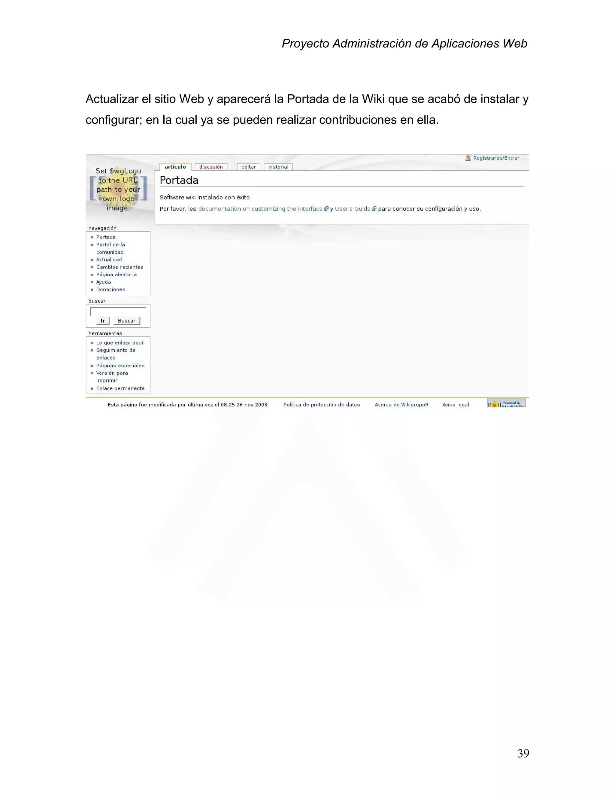 Proyecto Administración de Aplicaciones Web
Actualizar el sitio Web y aparecerá la Portada de la Wiki que se acabó de instalar y
configurar; en la cual ya se pueden realizar contribuciones en ella.
39
 