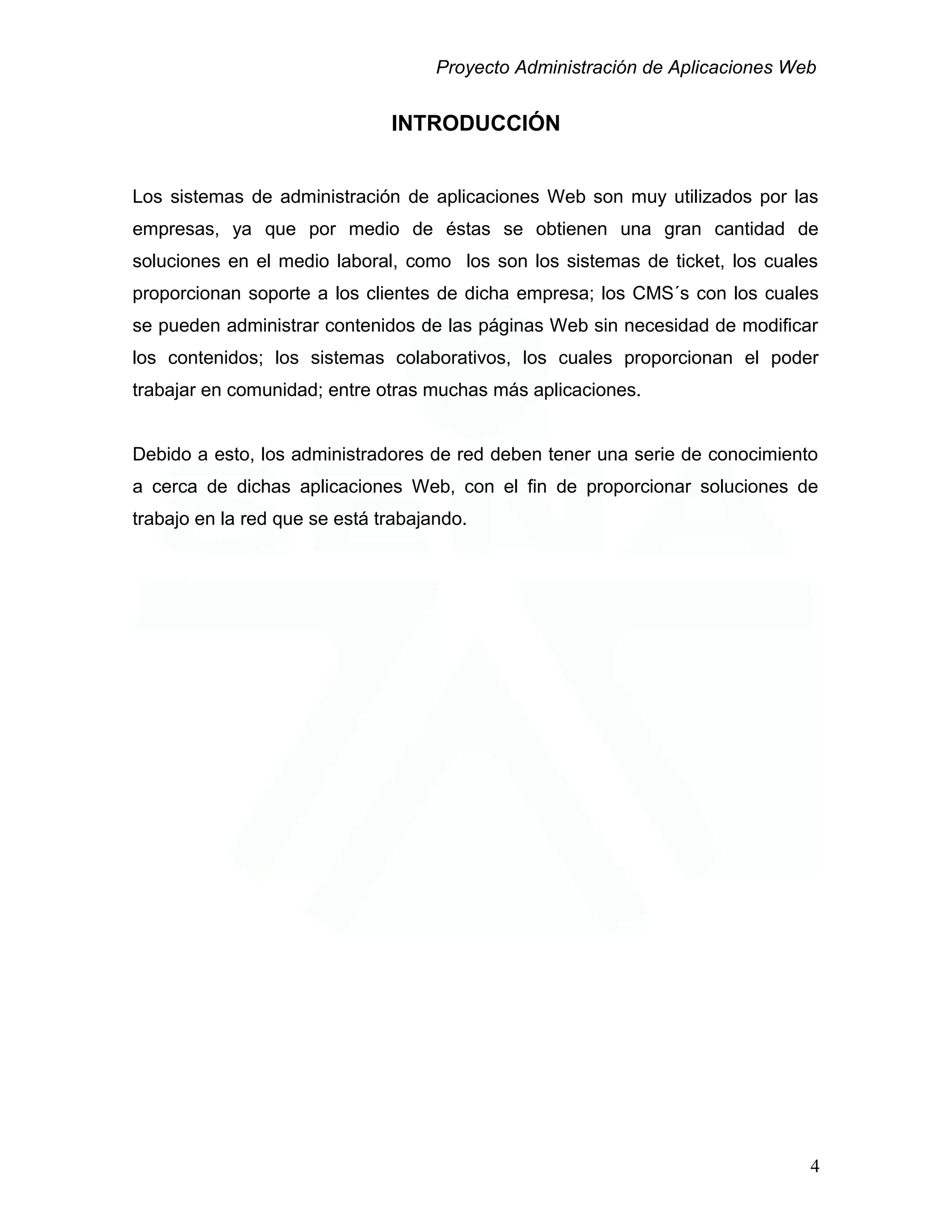 Proyecto Administración de Aplicaciones Web
INTRODUCCIÓN
Los sistemas de administración de aplicaciones Web son muy utilizados por las
empresas, ya que por medio de éstas se obtienen una gran cantidad de
soluciones en el medio laboral, como los son los sistemas de ticket, los cuales
proporcionan soporte a los clientes de dicha empresa; los CMS´s con los cuales
se pueden administrar contenidos de las páginas Web sin necesidad de modificar
los contenidos; los sistemas colaborativos, los cuales proporcionan el poder
trabajar en comunidad; entre otras muchas más aplicaciones.
Debido a esto, los administradores de red deben tener una serie de conocimiento
a cerca de dichas aplicaciones Web, con el fin de proporcionar soluciones de
trabajo en la red que se está trabajando.
4
 