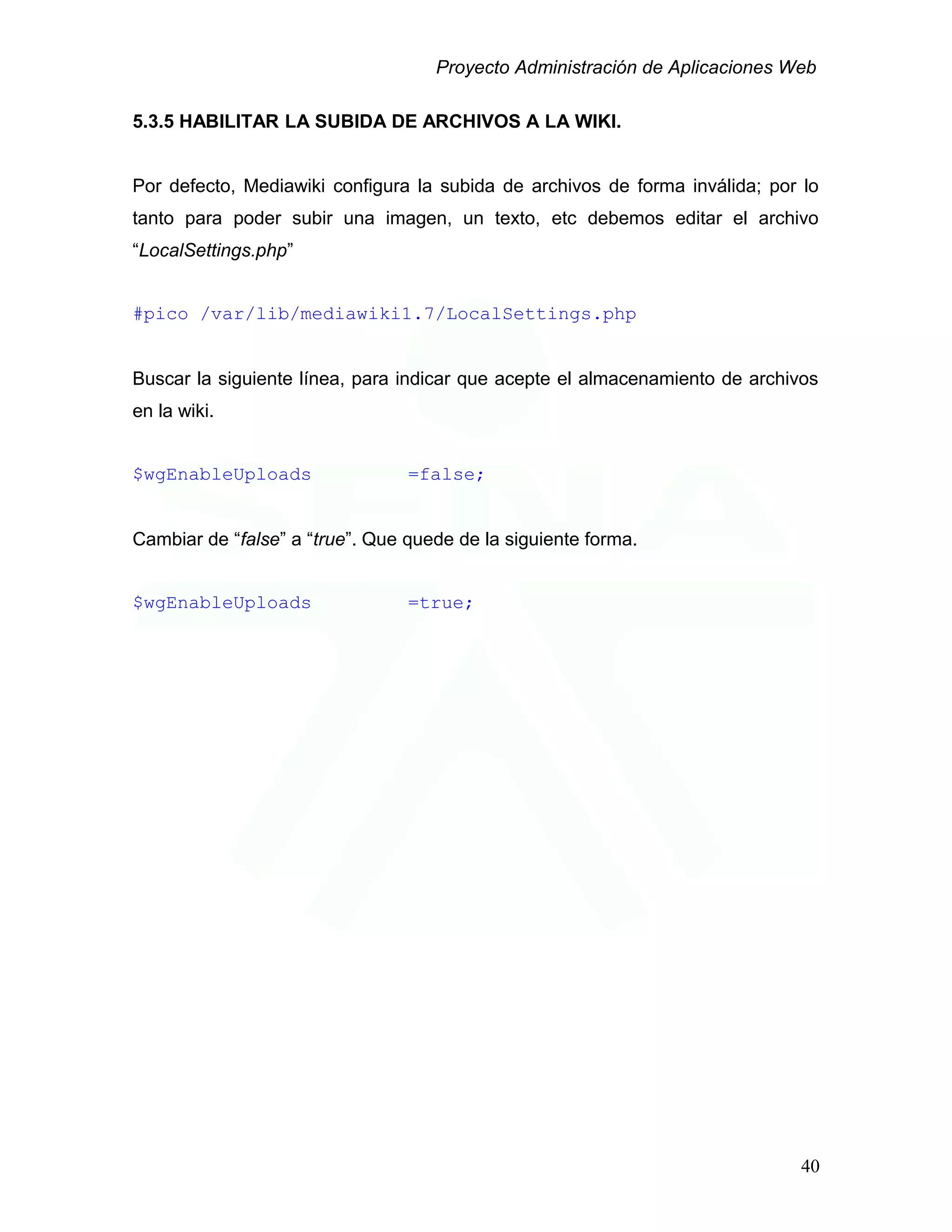 Proyecto Administración de Aplicaciones Web
5.3.5 HABILITAR LA SUBIDA DE ARCHIVOS A LA WIKI.
Por defecto, Mediawiki configura la subida de archivos de forma inválida; por lo
tanto para poder subir una imagen, un texto, etc debemos editar el archivo
“LocalSettings.php”
#pico /var/lib/mediawiki1.7/LocalSettings.php
Buscar la siguiente línea, para indicar que acepte el almacenamiento de archivos
en la wiki.
$wgEnableUploads =false;
Cambiar de “false” a “true”. Que quede de la siguiente forma.
$wgEnableUploads =true;
40
 