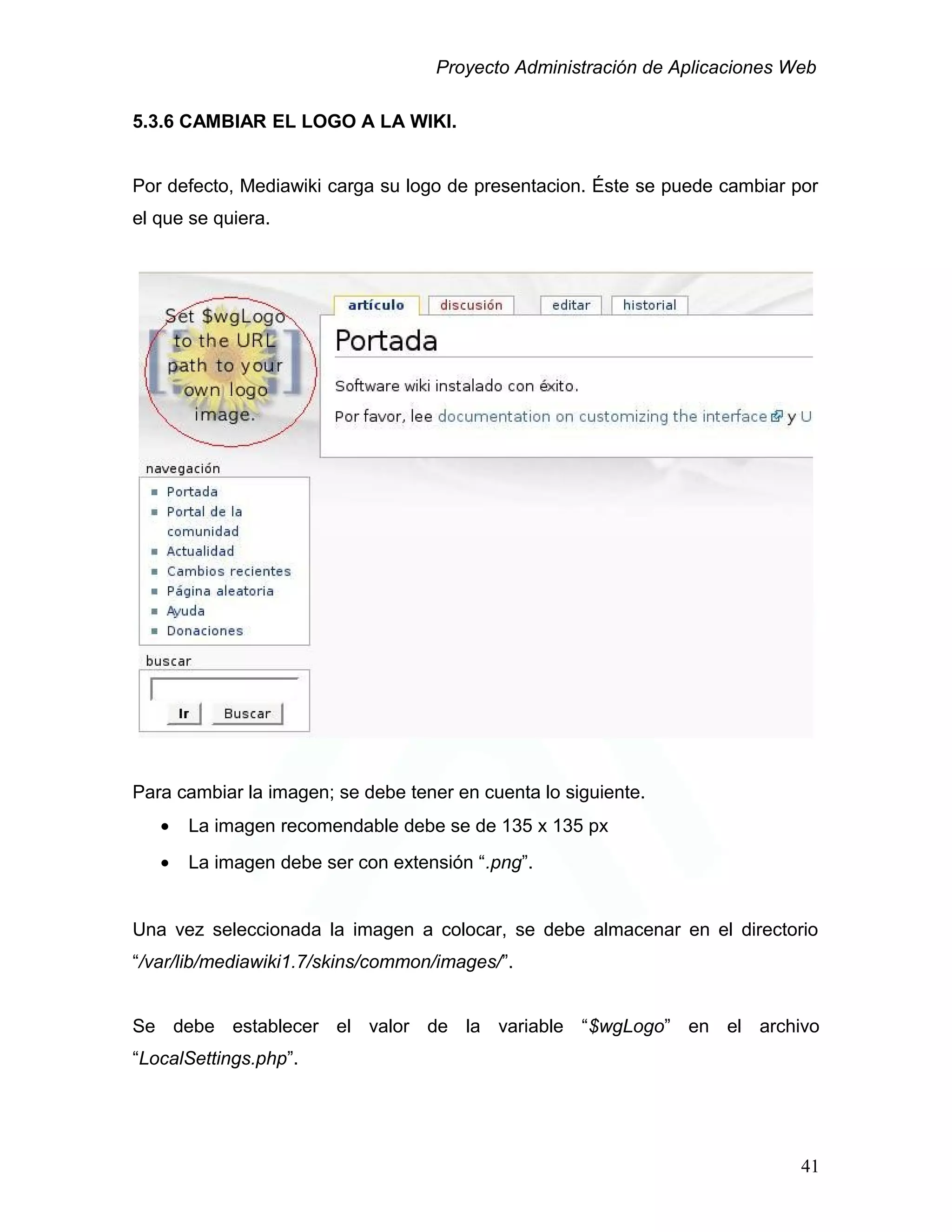 Proyecto Administración de Aplicaciones Web
5.3.6 CAMBIAR EL LOGO A LA WIKI.
Por defecto, Mediawiki carga su logo de presentacion. Éste se puede cambiar por
el que se quiera.
Para cambiar la imagen; se debe tener en cuenta lo siguiente.
• La imagen recomendable debe se de 135 x 135 px
• La imagen debe ser con extensión “.png”.
Una vez seleccionada la imagen a colocar, se debe almacenar en el directorio
“/var/lib/mediawiki1.7/skins/common/images/”.
Se debe establecer el valor de la variable “$wgLogo” en el archivo
“LocalSettings.php”.
41
 