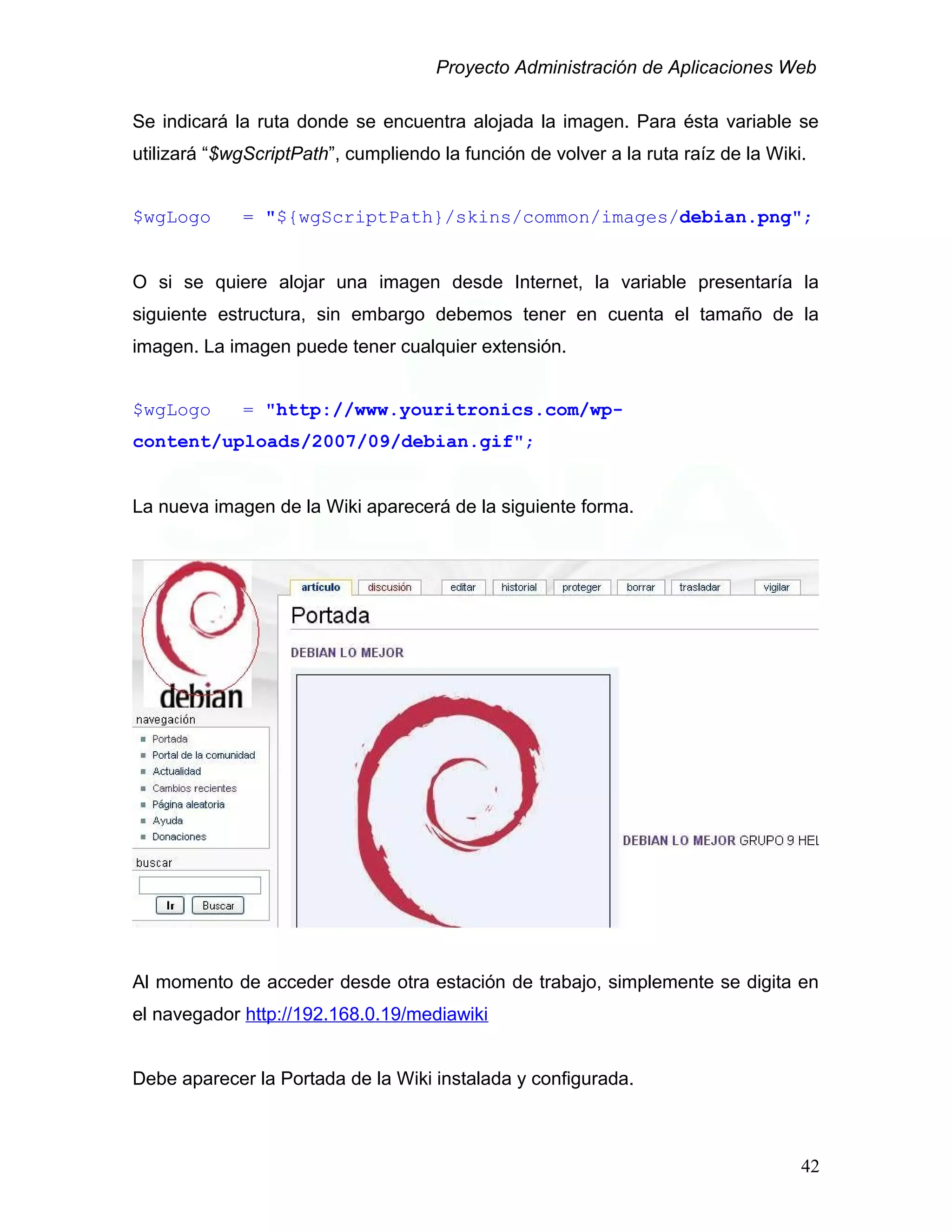 Proyecto Administración de Aplicaciones Web
Se indicará la ruta donde se encuentra alojada la imagen. Para ésta variable se
utilizará “$wgScriptPath”, cumpliendo la función de volver a la ruta raíz de la Wiki.
$wgLogo = "${wgScriptPath}/skins/common/images/debian.png";
O si se quiere alojar una imagen desde Internet, la variable presentaría la
siguiente estructura, sin embargo debemos tener en cuenta el tamaño de la
imagen. La imagen puede tener cualquier extensión.
$wgLogo = "http://www.youritronics.com/wp-
content/uploads/2007/09/debian.gif";
La nueva imagen de la Wiki aparecerá de la siguiente forma.
Al momento de acceder desde otra estación de trabajo, simplemente se digita en
el navegador http://192.168.0.19/mediawiki
Debe aparecer la Portada de la Wiki instalada y configurada.
42
 