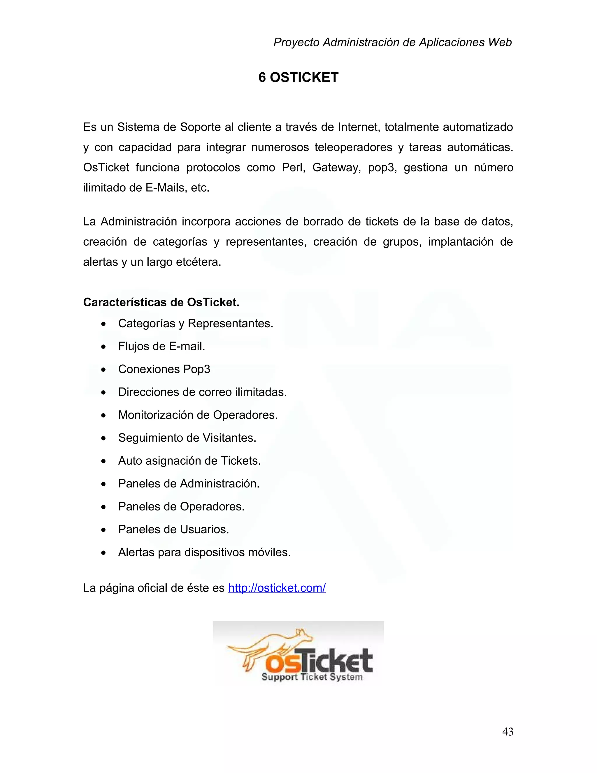 Proyecto Administración de Aplicaciones Web
6 OSTICKET
Es un Sistema de Soporte al cliente a través de Internet, totalmente automatizado
y con capacidad para integrar numerosos teleoperadores y tareas automáticas.
OsTicket funciona protocolos como Perl, Gateway, pop3, gestiona un número
ilimitado de E-Mails, etc.
La Administración incorpora acciones de borrado de tickets de la base de datos,
creación de categorías y representantes, creación de grupos, implantación de
alertas y un largo etcétera.
Características de OsTicket.
• Categorías y Representantes.
• Flujos de E-mail.
• Conexiones Pop3
• Direcciones de correo ilimitadas.
• Monitorización de Operadores.
• Seguimiento de Visitantes.
• Auto asignación de Tickets.
• Paneles de Administración.
• Paneles de Operadores.
• Paneles de Usuarios.
• Alertas para dispositivos móviles.
La página oficial de éste es http://osticket.com/
43
 
