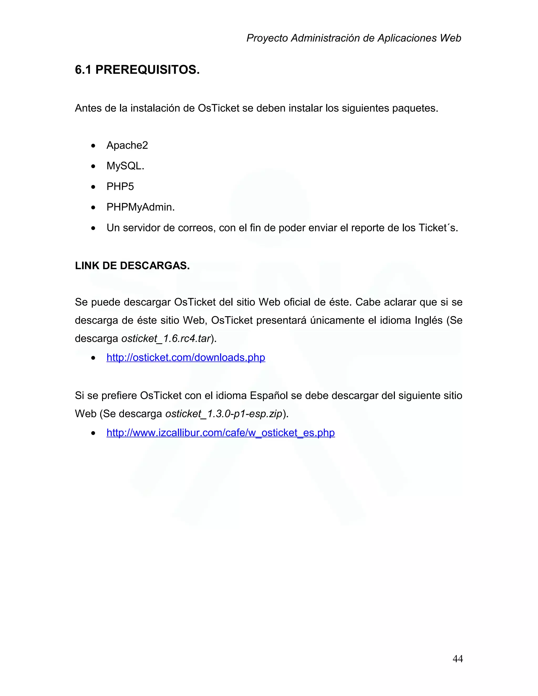 Proyecto Administración de Aplicaciones Web
6.1 PREREQUISITOS.
Antes de la instalación de OsTicket se deben instalar los siguientes paquetes.
• Apache2
• MySQL.
• PHP5
• PHPMyAdmin.
• Un servidor de correos, con el fin de poder enviar el reporte de los Ticket´s.
LINK DE DESCARGAS.
Se puede descargar OsTicket del sitio Web oficial de éste. Cabe aclarar que si se
descarga de éste sitio Web, OsTicket presentará únicamente el idioma Inglés (Se
descarga osticket_1.6.rc4.tar).
• http://osticket.com/downloads.php
Si se prefiere OsTicket con el idioma Español se debe descargar del siguiente sitio
Web (Se descarga osticket_1.3.0-p1-esp.zip).
• http://www.izcallibur.com/cafe/w_osticket_es.php
44
 