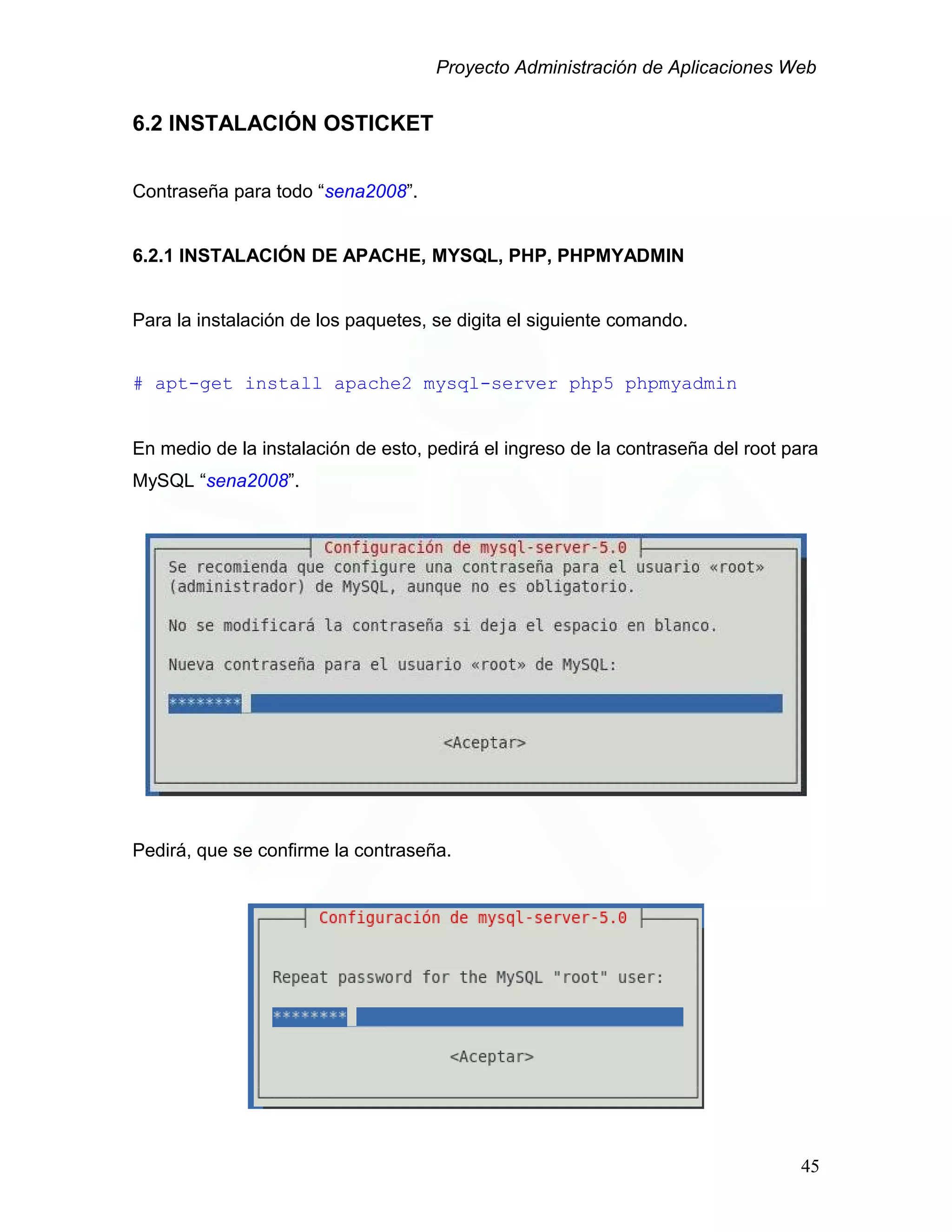 Proyecto Administración de Aplicaciones Web
6.2 INSTALACIÓN OSTICKET
Contraseña para todo “sena2008”.
6.2.1 INSTALACIÓN DE APACHE, MYSQL, PHP, PHPMYADMIN
Para la instalación de los paquetes, se digita el siguiente comando.
# apt-get install apache2 mysql-server php5 phpmyadmin
En medio de la instalación de esto, pedirá el ingreso de la contraseña del root para
MySQL “sena2008”.
Pedirá, que se confirme la contraseña.
45
 