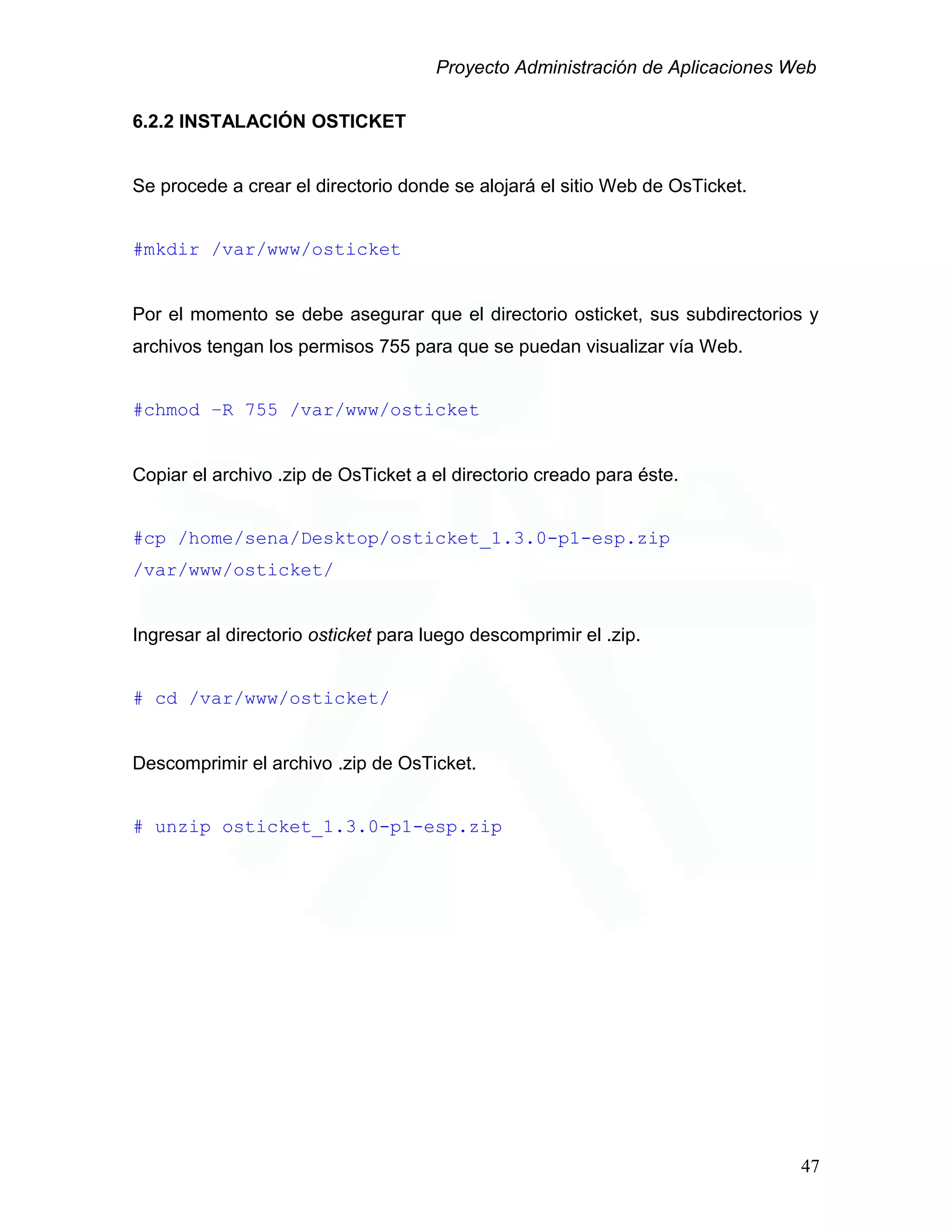 Proyecto Administración de Aplicaciones Web
6.2.2 INSTALACIÓN OSTICKET
Se procede a crear el directorio donde se alojará el sitio Web de OsTicket.
#mkdir /var/www/osticket
Por el momento se debe asegurar que el directorio osticket, sus subdirectorios y
archivos tengan los permisos 755 para que se puedan visualizar vía Web.
#chmod –R 755 /var/www/osticket
Copiar el archivo .zip de OsTicket a el directorio creado para éste.
#cp /home/sena/Desktop/osticket_1.3.0-p1-esp.zip
/var/www/osticket/
Ingresar al directorio osticket para luego descomprimir el .zip.
# cd /var/www/osticket/
Descomprimir el archivo .zip de OsTicket.
# unzip osticket_1.3.0-p1-esp.zip
47
 