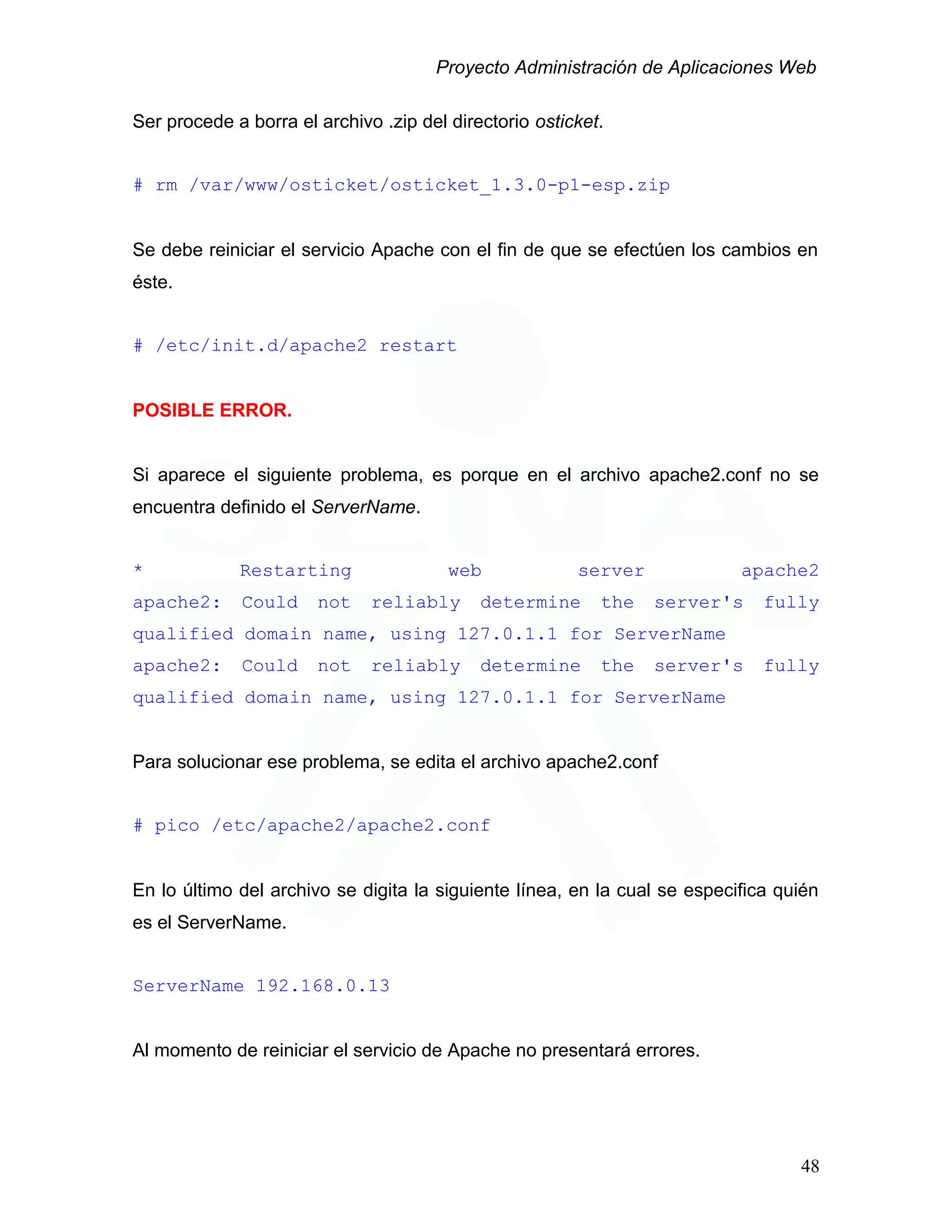 Proyecto Administración de Aplicaciones Web
Ser procede a borra el archivo .zip del directorio osticket.
# rm /var/www/osticket/osticket_1.3.0-p1-esp.zip
Se debe reiniciar el servicio Apache con el fin de que se efectúen los cambios en
éste.
# /etc/init.d/apache2 restart
POSIBLE ERROR.
Si aparece el siguiente problema, es porque en el archivo apache2.conf no se
encuentra definido el ServerName.
* Restarting web server apache2
apache2: Could not reliably determine the server's fully
qualified domain name, using 127.0.1.1 for ServerName
apache2: Could not reliably determine the server's fully
qualified domain name, using 127.0.1.1 for ServerName
Para solucionar ese problema, se edita el archivo apache2.conf
# pico /etc/apache2/apache2.conf
En lo último del archivo se digita la siguiente línea, en la cual se especifica quién
es el ServerName.
ServerName 192.168.0.13
Al momento de reiniciar el servicio de Apache no presentará errores.
48
 