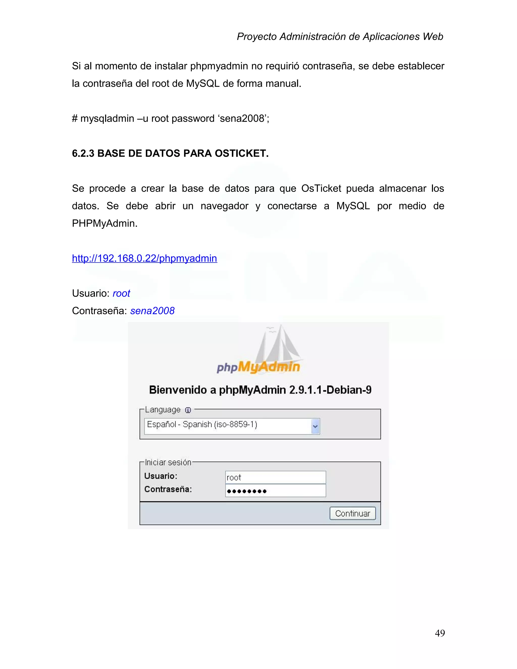 Proyecto Administración de Aplicaciones Web
Si al momento de instalar phpmyadmin no requirió contraseña, se debe establecer
la contraseña del root de MySQL de forma manual.
# mysqladmin –u root password ‘sena2008’;
6.2.3 BASE DE DATOS PARA OSTICKET.
Se procede a crear la base de datos para que OsTicket pueda almacenar los
datos. Se debe abrir un navegador y conectarse a MySQL por medio de
PHPMyAdmin.
http://192.168.0.22/phpmyadmin
Usuario: root
Contraseña: sena2008
49
 