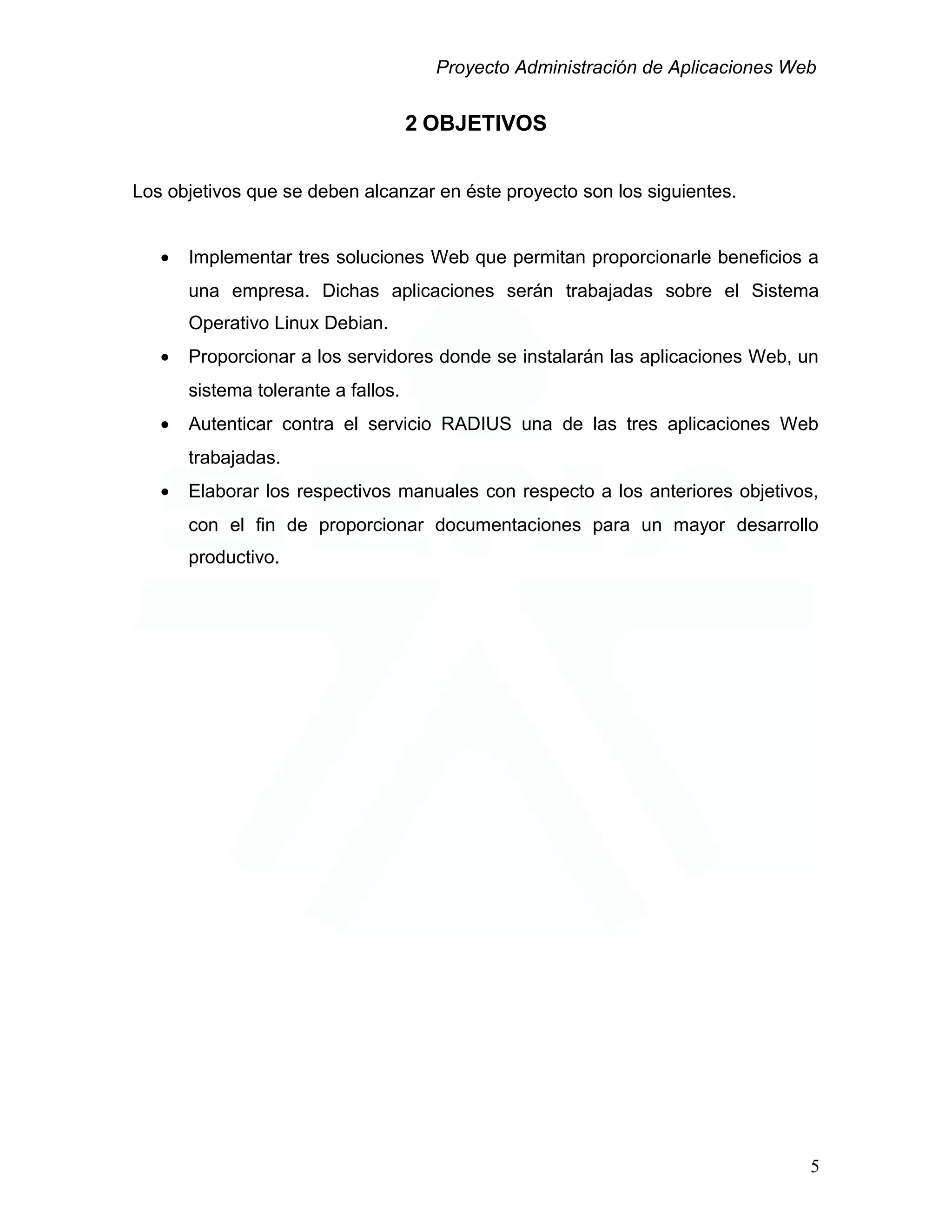 Proyecto Administración de Aplicaciones Web
2 OBJETIVOS
Los objetivos que se deben alcanzar en éste proyecto son los siguientes.
• Implementar tres soluciones Web que permitan proporcionarle beneficios a
una empresa. Dichas aplicaciones serán trabajadas sobre el Sistema
Operativo Linux Debian.
• Proporcionar a los servidores donde se instalarán las aplicaciones Web, un
sistema tolerante a fallos.
• Autenticar contra el servicio RADIUS una de las tres aplicaciones Web
trabajadas.
• Elaborar los respectivos manuales con respecto a los anteriores objetivos,
con el fin de proporcionar documentaciones para un mayor desarrollo
productivo.
5
 