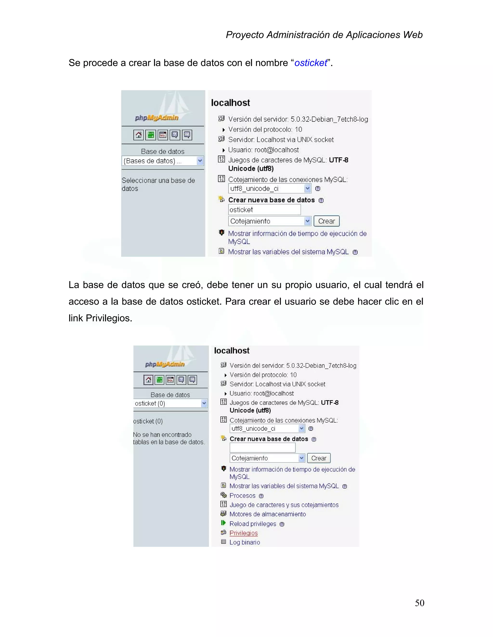 Proyecto Administración de Aplicaciones Web
Se procede a crear la base de datos con el nombre “osticket”.
La base de datos que se creó, debe tener un su propio usuario, el cual tendrá el
acceso a la base de datos osticket. Para crear el usuario se debe hacer clic en el
link Privilegios.
50
 
