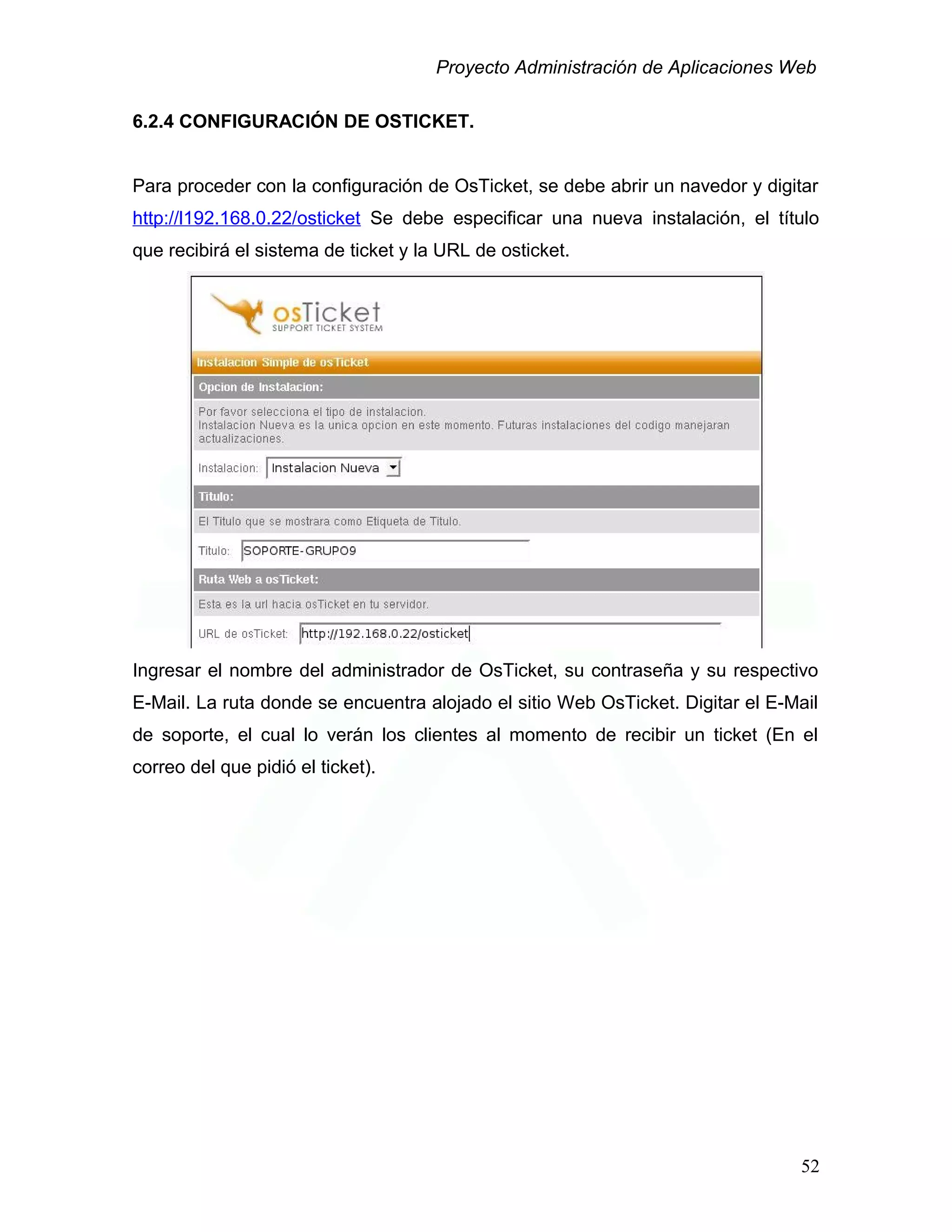 Proyecto Administración de Aplicaciones Web
6.2.4 CONFIGURACIÓN DE OSTICKET.
Para proceder con la configuración de OsTicket, se debe abrir un navedor y digitar
http://l192.168.0.22/osticket Se debe especificar una nueva instalación, el título
que recibirá el sistema de ticket y la URL de osticket.
Ingresar el nombre del administrador de OsTicket, su contraseña y su respectivo
E-Mail. La ruta donde se encuentra alojado el sitio Web OsTicket. Digitar el E-Mail
de soporte, el cual lo verán los clientes al momento de recibir un ticket (En el
correo del que pidió el ticket).
52
 