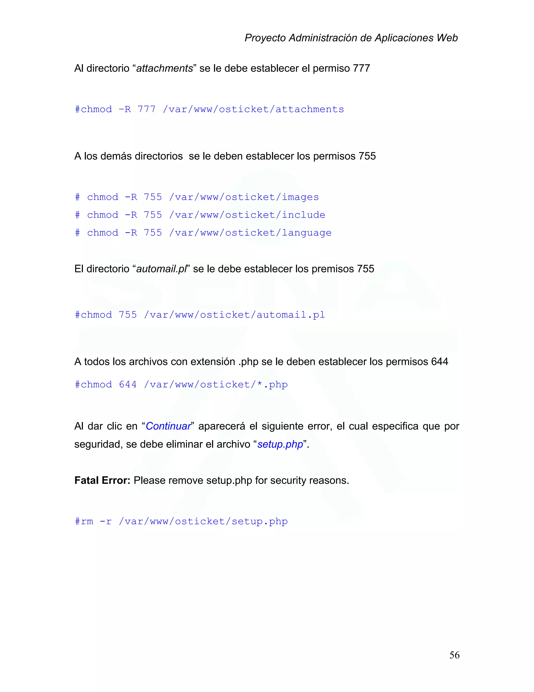 Proyecto Administración de Aplicaciones Web
Al directorio “attachments” se le debe establecer el permiso 777
#chmod –R 777 /var/www/osticket/attachments
A los demás directorios se le deben establecer los permisos 755
# chmod -R 755 /var/www/osticket/images
# chmod -R 755 /var/www/osticket/include
# chmod -R 755 /var/www/osticket/language
El directorio “automail.pl” se le debe establecer los premisos 755
#chmod 755 /var/www/osticket/automail.pl
A todos los archivos con extensión .php se le deben establecer los permisos 644
#chmod 644 /var/www/osticket/*.php
Al dar clic en “Continuar” aparecerá el siguiente error, el cual especifica que por
seguridad, se debe eliminar el archivo “setup.php”.
Fatal Error: Please remove setup.php for security reasons.
#rm -r /var/www/osticket/setup.php
56
 