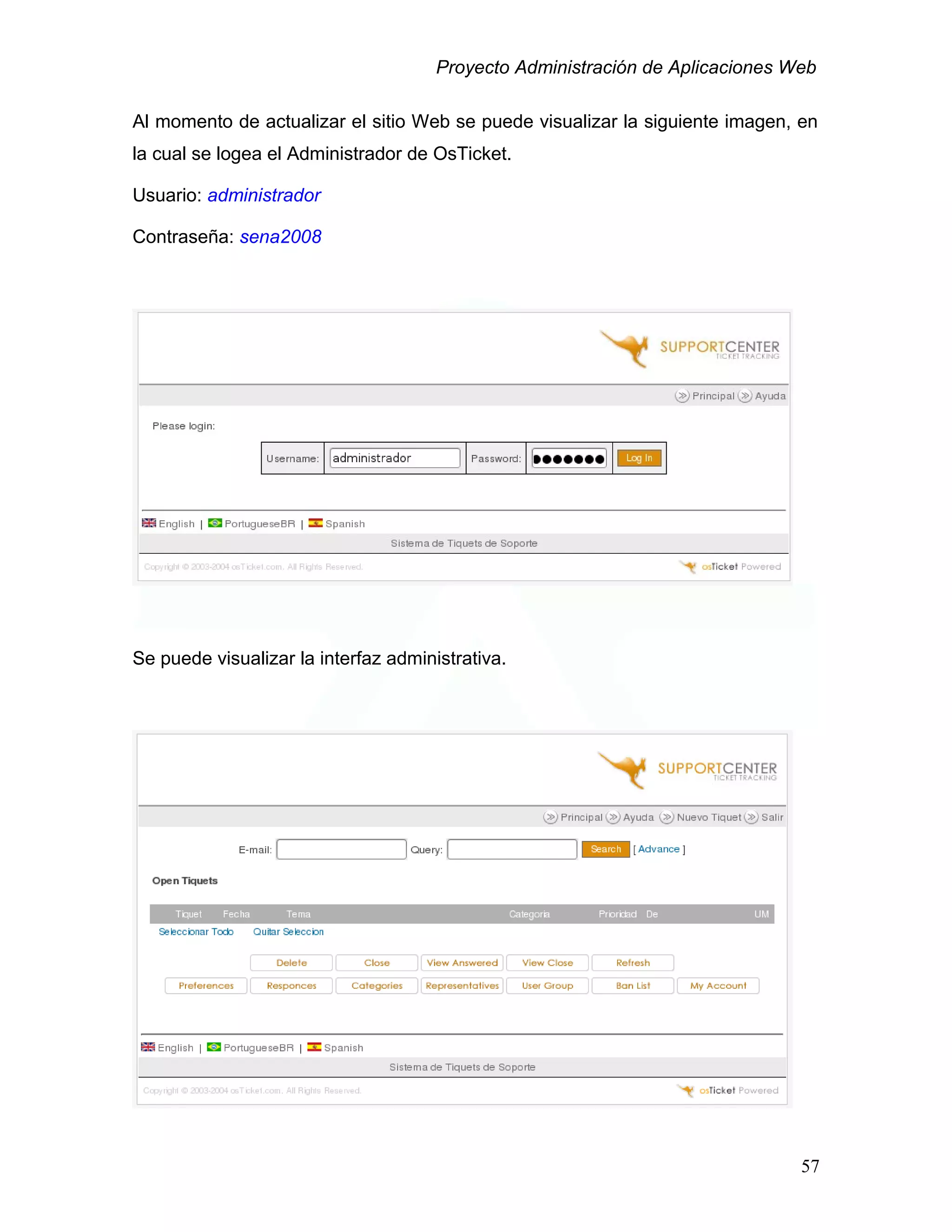 Proyecto Administración de Aplicaciones Web
Al momento de actualizar el sitio Web se puede visualizar la siguiente imagen, en
la cual se logea el Administrador de OsTicket.
Usuario: administrador
Contraseña: sena2008
Se puede visualizar la interfaz administrativa.
57
 