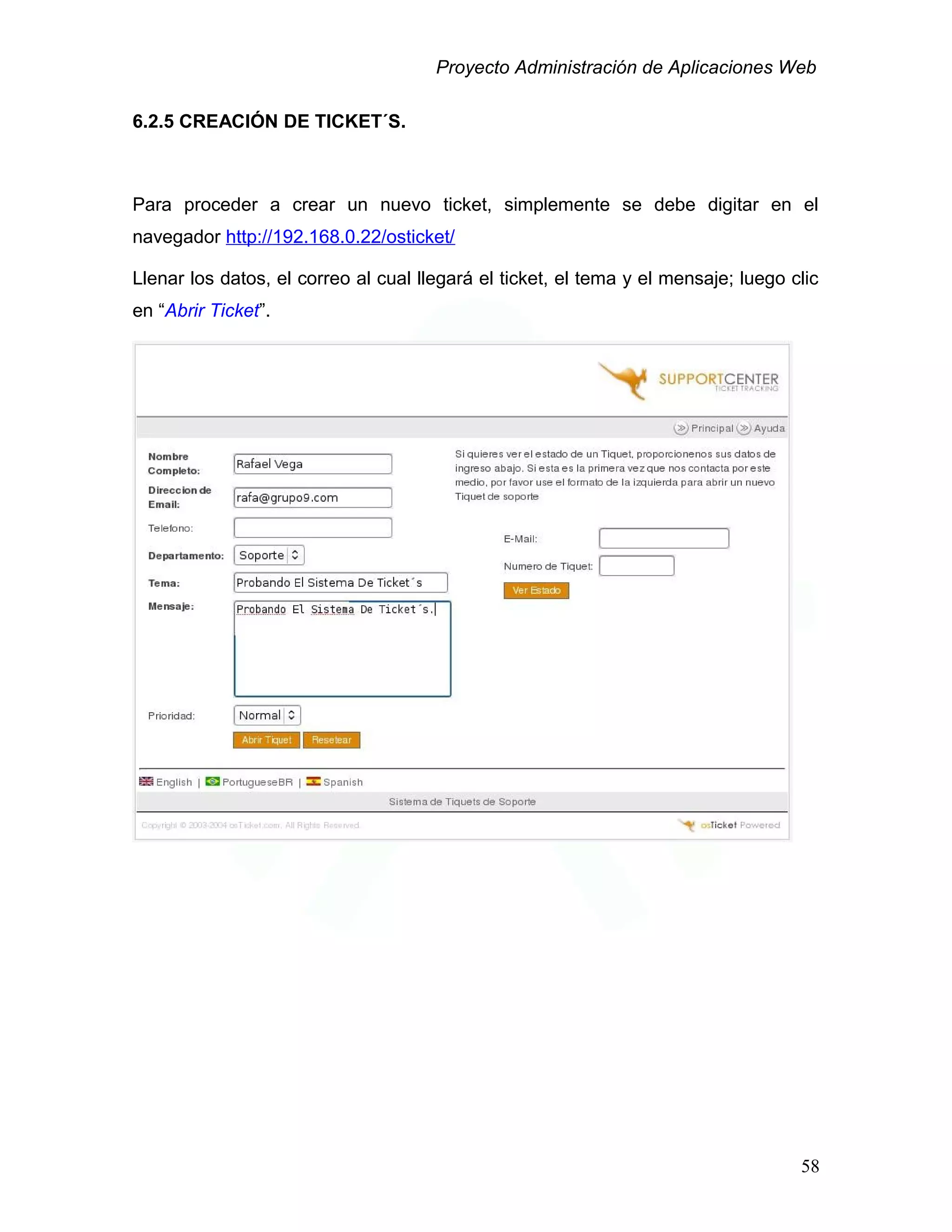 Proyecto Administración de Aplicaciones Web
6.2.5 CREACIÓN DE TICKET´S.
Para proceder a crear un nuevo ticket, simplemente se debe digitar en el
navegador http://192.168.0.22/osticket/
Llenar los datos, el correo al cual llegará el ticket, el tema y el mensaje; luego clic
en “Abrir Ticket”.
58
 