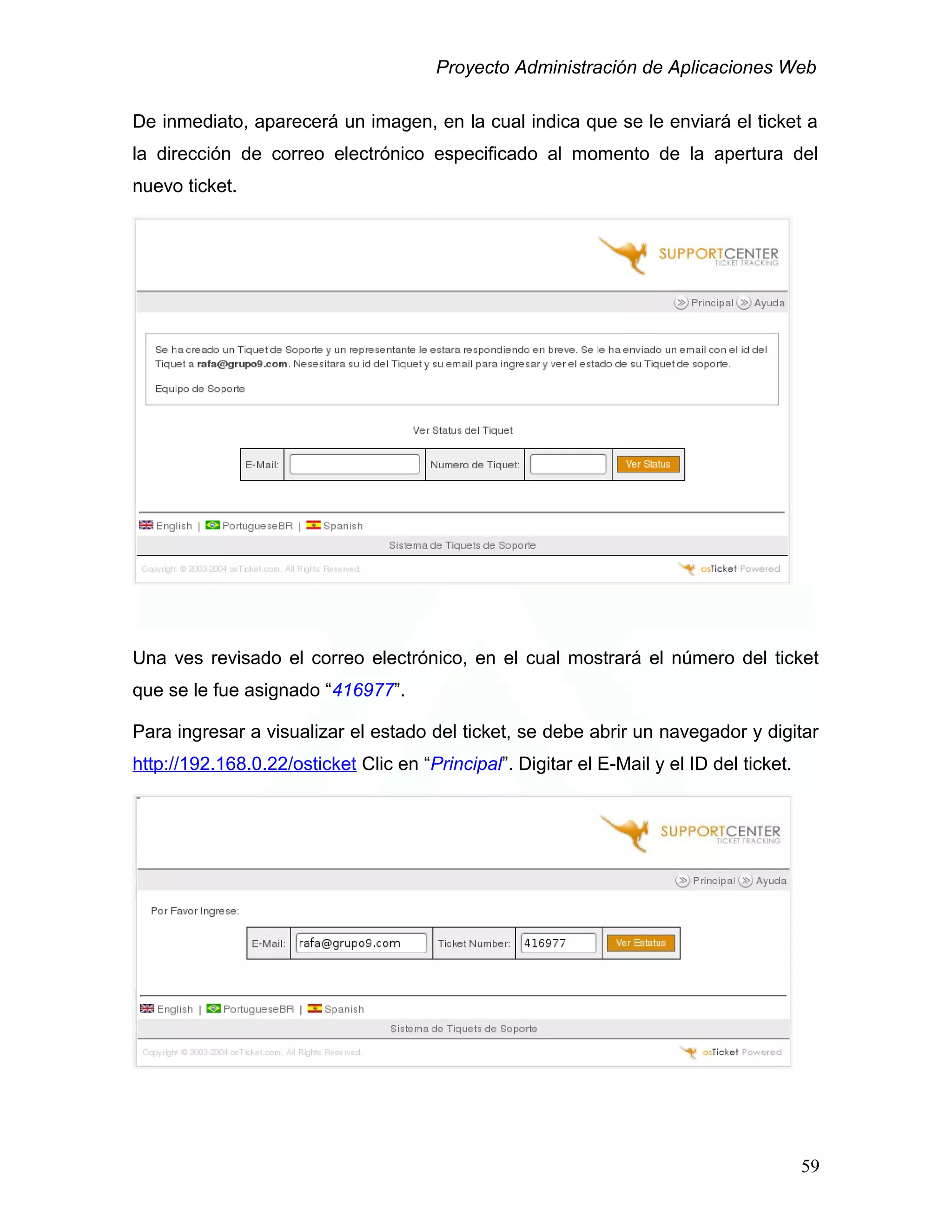 Proyecto Administración de Aplicaciones Web
De inmediato, aparecerá un imagen, en la cual indica que se le enviará el ticket a
la dirección de correo electrónico especificado al momento de la apertura del
nuevo ticket.
Una ves revisado el correo electrónico, en el cual mostrará el número del ticket
que se le fue asignado “416977”.
Para ingresar a visualizar el estado del ticket, se debe abrir un navegador y digitar
http://192.168.0.22/osticket Clic en “Principal”. Digitar el E-Mail y el ID del ticket.
59
 
