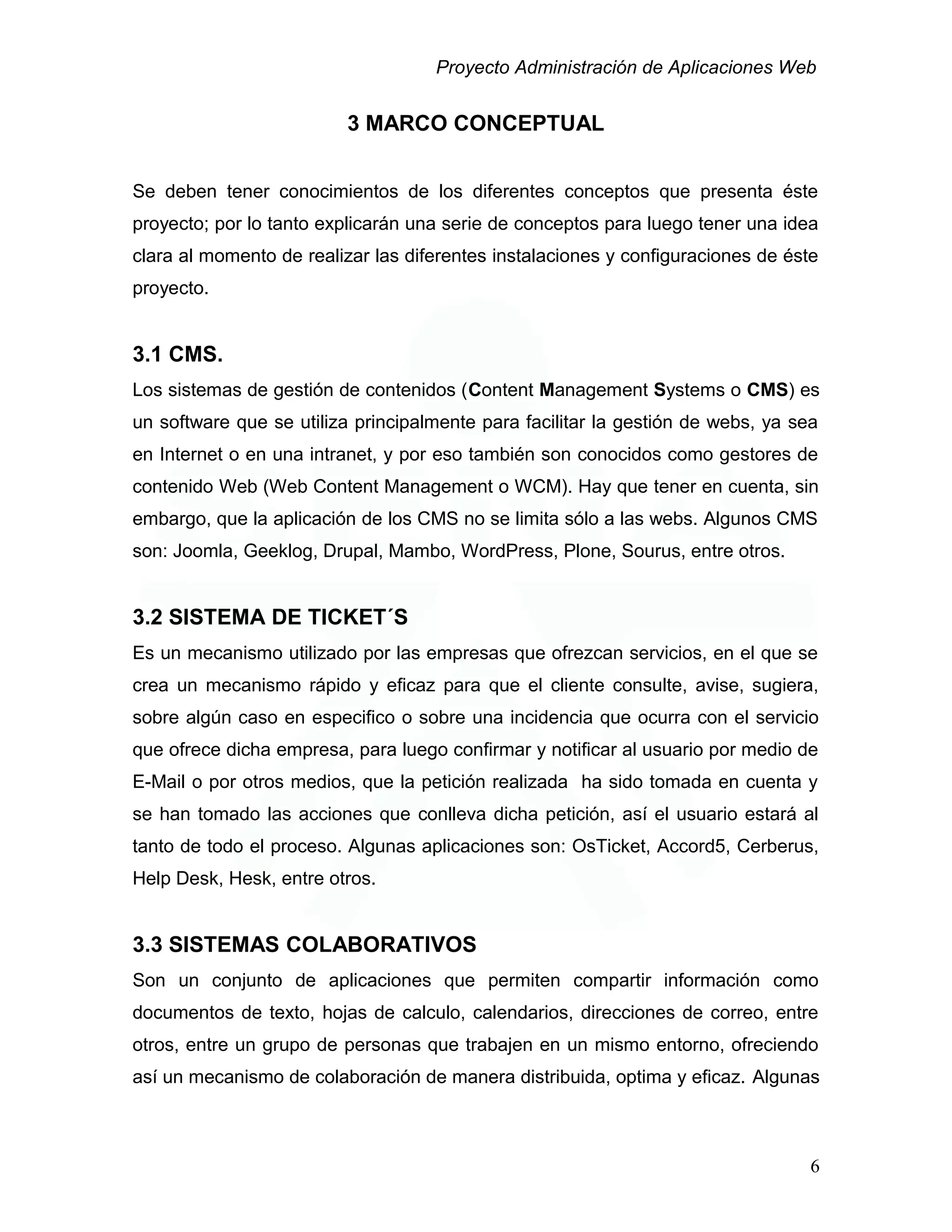 Proyecto Administración de Aplicaciones Web
3 MARCO CONCEPTUAL
Se deben tener conocimientos de los diferentes conceptos que presenta éste
proyecto; por lo tanto explicarán una serie de conceptos para luego tener una idea
clara al momento de realizar las diferentes instalaciones y configuraciones de éste
proyecto.
3.1 CMS.
Los sistemas de gestión de contenidos (Content Management Systems o CMS) es
un software que se utiliza principalmente para facilitar la gestión de webs, ya sea
en Internet o en una intranet, y por eso también son conocidos como gestores de
contenido Web (Web Content Management o WCM). Hay que tener en cuenta, sin
embargo, que la aplicación de los CMS no se limita sólo a las webs. Algunos CMS
son: Joomla, Geeklog, Drupal, Mambo, WordPress, Plone, Sourus, entre otros.
3.2 SISTEMA DE TICKET´S
Es un mecanismo utilizado por las empresas que ofrezcan servicios, en el que se
crea un mecanismo rápido y eficaz para que el cliente consulte, avise, sugiera,
sobre algún caso en especifico o sobre una incidencia que ocurra con el servicio
que ofrece dicha empresa, para luego confirmar y notificar al usuario por medio de
E-Mail o por otros medios, que la petición realizada ha sido tomada en cuenta y
se han tomado las acciones que conlleva dicha petición, así el usuario estará al
tanto de todo el proceso. Algunas aplicaciones son: OsTicket, Accord5, Cerberus,
Help Desk, Hesk, entre otros.
3.3 SISTEMAS COLABORATIVOS
Son un conjunto de aplicaciones que permiten compartir información como
documentos de texto, hojas de calculo, calendarios, direcciones de correo, entre
otros, entre un grupo de personas que trabajen en un mismo entorno, ofreciendo
así un mecanismo de colaboración de manera distribuida, optima y eficaz. Algunas
6
 