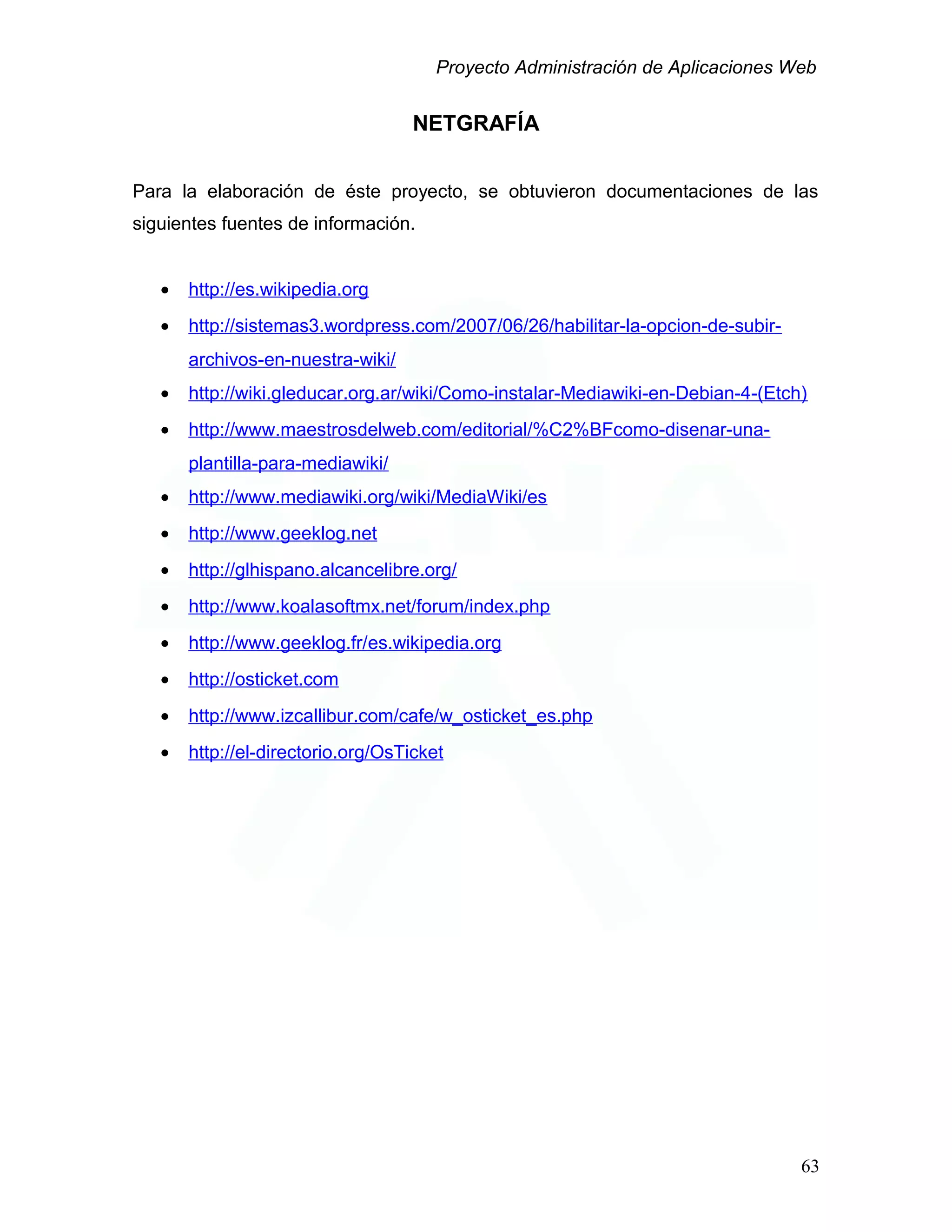 Proyecto Administración de Aplicaciones Web
NETGRAFÍA
Para la elaboración de éste proyecto, se obtuvieron documentaciones de las
siguientes fuentes de información.
• http://es.wikipedia.org
• http://sistemas3.wordpress.com/2007/06/26/habilitar-la-opcion-de-subir-
archivos-en-nuestra-wiki/
• http://wiki.gleducar.org.ar/wiki/Como-instalar-Mediawiki-en-Debian-4-(Etch)
• http://www.maestrosdelweb.com/editorial/%C2%BFcomo-disenar-una-
plantilla-para-mediawiki/
• http://www.mediawiki.org/wiki/MediaWiki/es
• http://www.geeklog.net
• http://glhispano.alcancelibre.org/
• http://www.koalasoftmx.net/forum/index.php
• http://www.geeklog.fr/es.wikipedia.org
• http://osticket.com
• http://www.izcallibur.com/cafe/w_osticket_es.php
• http://el-directorio.org/OsTicket
63
 