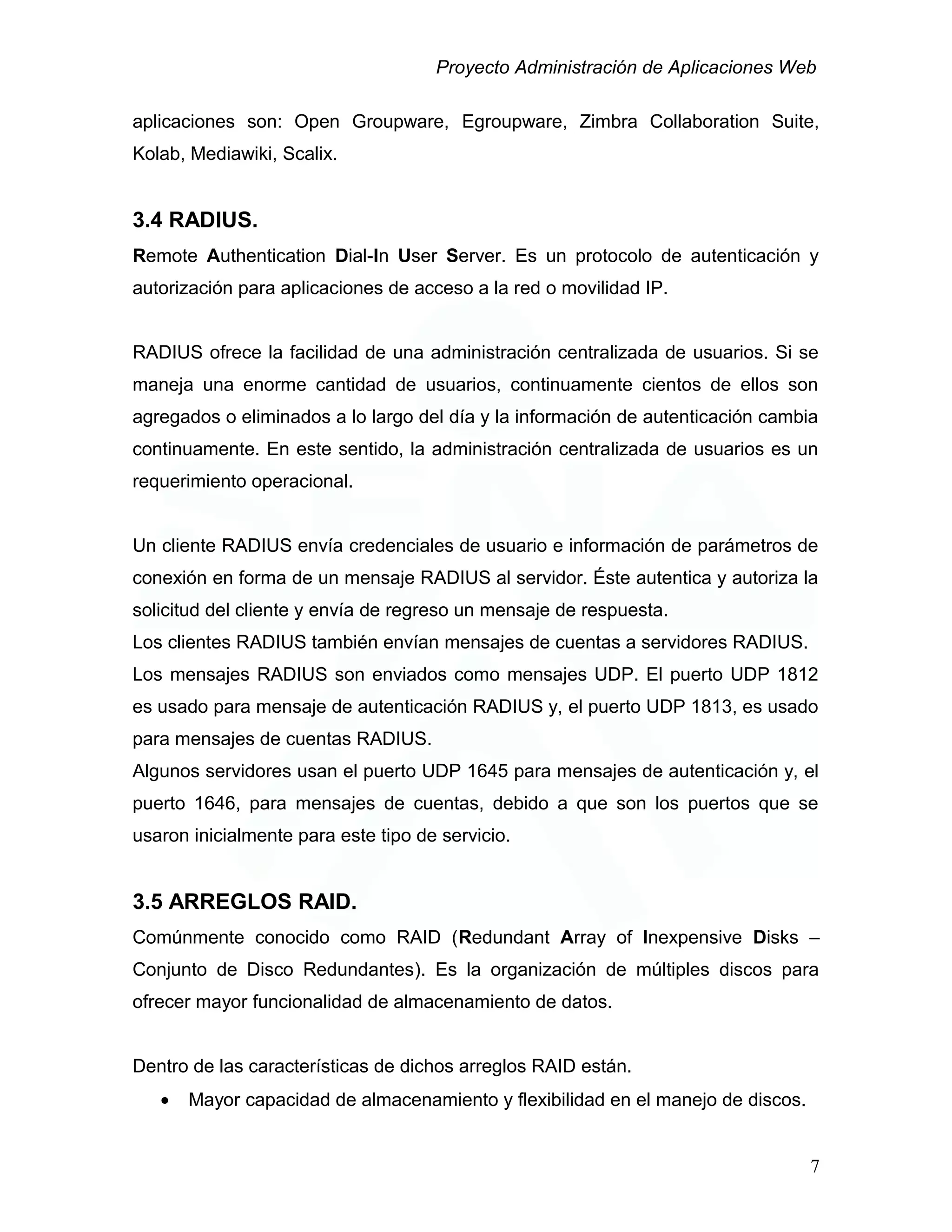 Proyecto Administración de Aplicaciones Web
aplicaciones son: Open Groupware, Egroupware, Zimbra Collaboration Suite,
Kolab, Mediawiki, Scalix.
3.4 RADIUS.
Remote Authentication Dial-In User Server. Es un protocolo de autenticación y
autorización para aplicaciones de acceso a la red o movilidad IP.
RADIUS ofrece la facilidad de una administración centralizada de usuarios. Si se
maneja una enorme cantidad de usuarios, continuamente cientos de ellos son
agregados o eliminados a lo largo del día y la información de autenticación cambia
continuamente. En este sentido, la administración centralizada de usuarios es un
requerimiento operacional.
Un cliente RADIUS envía credenciales de usuario e información de parámetros de
conexión en forma de un mensaje RADIUS al servidor. Éste autentica y autoriza la
solicitud del cliente y envía de regreso un mensaje de respuesta.
Los clientes RADIUS también envían mensajes de cuentas a servidores RADIUS.
Los mensajes RADIUS son enviados como mensajes UDP. El puerto UDP 1812
es usado para mensaje de autenticación RADIUS y, el puerto UDP 1813, es usado
para mensajes de cuentas RADIUS.
Algunos servidores usan el puerto UDP 1645 para mensajes de autenticación y, el
puerto 1646, para mensajes de cuentas, debido a que son los puertos que se
usaron inicialmente para este tipo de servicio.
3.5 ARREGLOS RAID.
Comúnmente conocido como RAID (Redundant Array of Inexpensive Disks –
Conjunto de Disco Redundantes). Es la organización de múltiples discos para
ofrecer mayor funcionalidad de almacenamiento de datos.
Dentro de las características de dichos arreglos RAID están.
• Mayor capacidad de almacenamiento y flexibilidad en el manejo de discos.
7
 