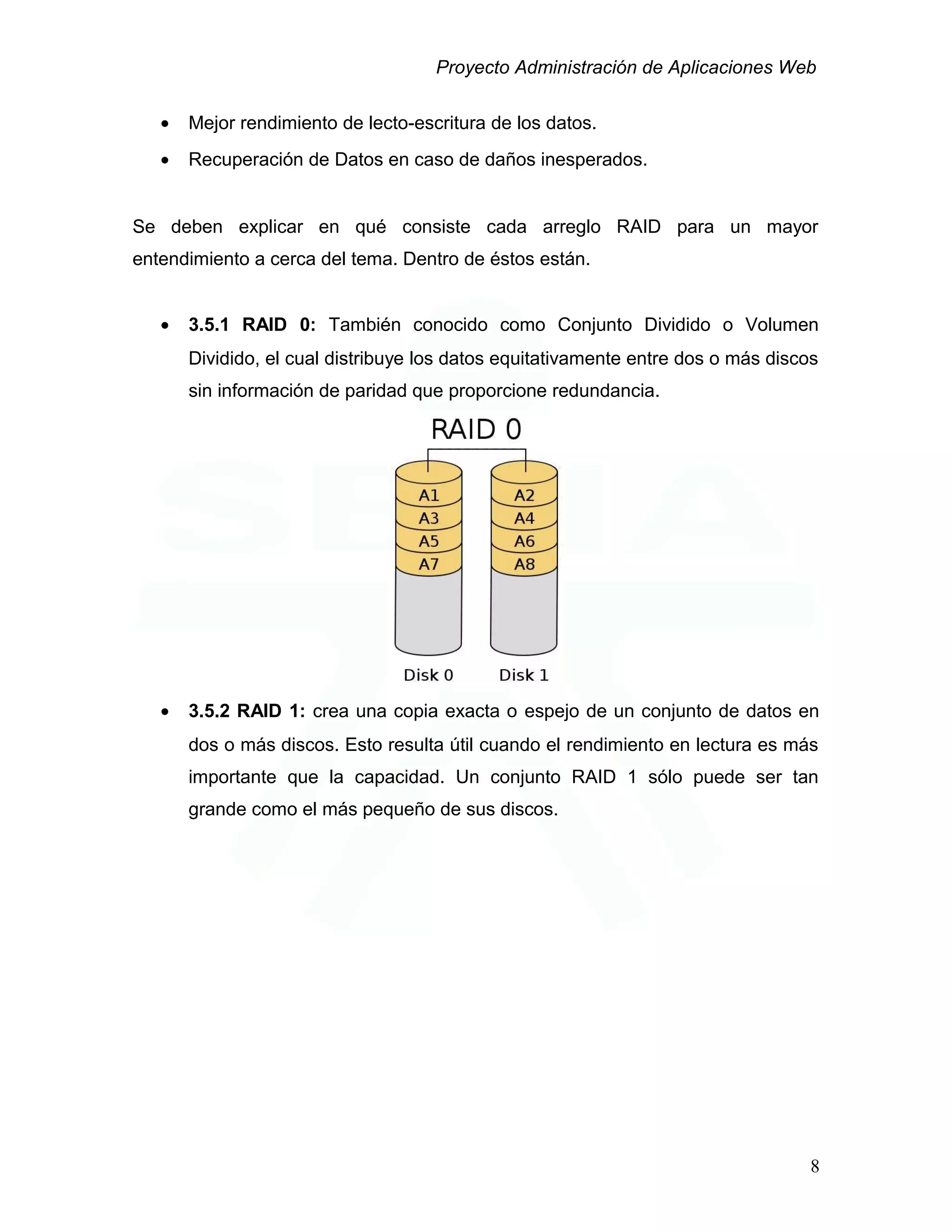 Proyecto Administración de Aplicaciones Web
• Mejor rendimiento de lecto-escritura de los datos.
• Recuperación de Datos en caso de daños inesperados.
Se deben explicar en qué consiste cada arreglo RAID para un mayor
entendimiento a cerca del tema. Dentro de éstos están.
• 3.5.1 RAID 0: También conocido como Conjunto Dividido o Volumen
Dividido, el cual distribuye los datos equitativamente entre dos o más discos
sin información de paridad que proporcione redundancia.
• 3.5.2 RAID 1: crea una copia exacta o espejo de un conjunto de datos en
dos o más discos. Esto resulta útil cuando el rendimiento en lectura es más
importante que la capacidad. Un conjunto RAID 1 sólo puede ser tan
grande como el más pequeño de sus discos.
8
 