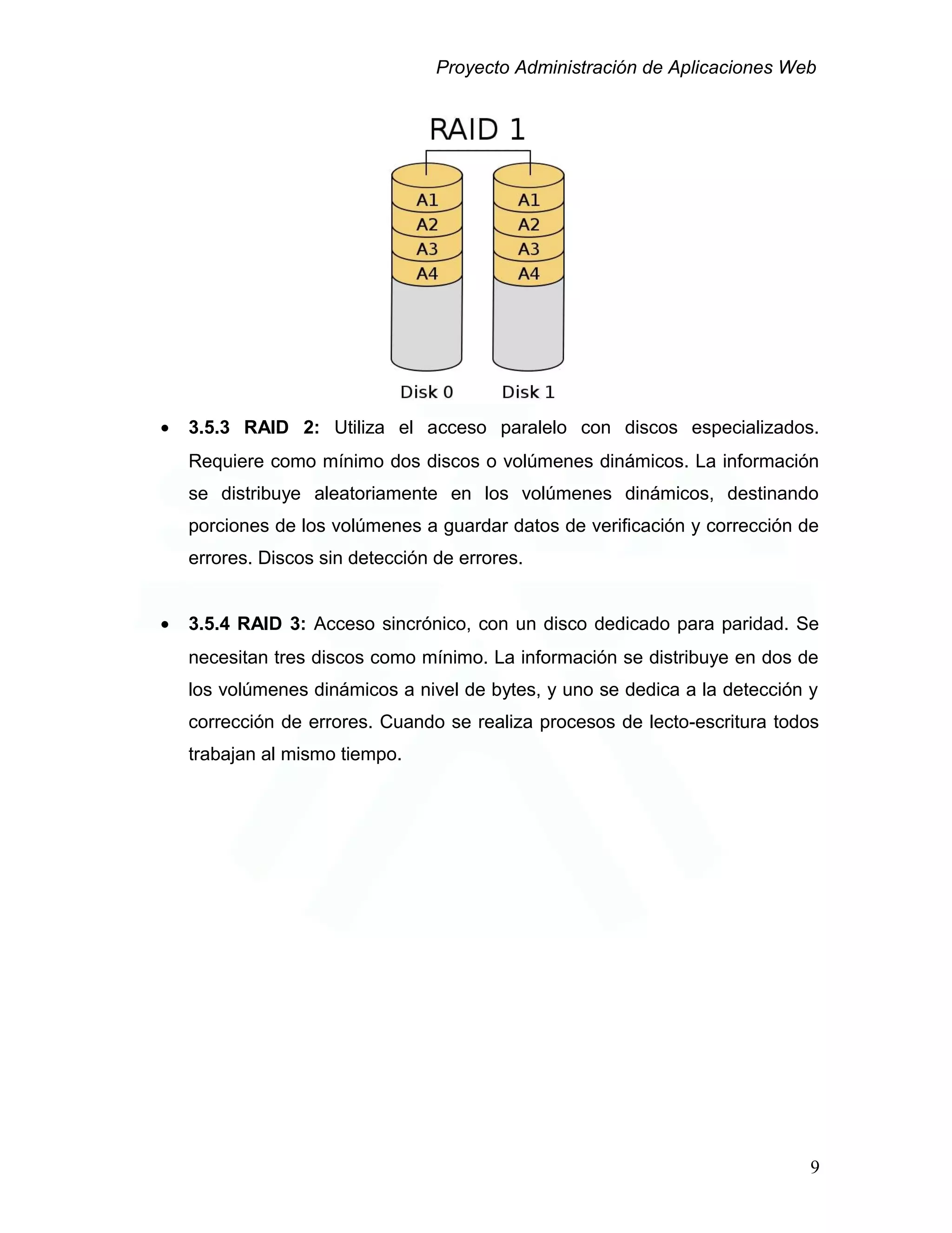 Proyecto Administración de Aplicaciones Web
• 3.5.3 RAID 2: Utiliza el acceso paralelo con discos especializados.
Requiere como mínimo dos discos o volúmenes dinámicos. La información
se distribuye aleatoriamente en los volúmenes dinámicos, destinando
porciones de los volúmenes a guardar datos de verificación y corrección de
errores. Discos sin detección de errores.
• 3.5.4 RAID 3: Acceso sincrónico, con un disco dedicado para paridad. Se
necesitan tres discos como mínimo. La información se distribuye en dos de
los volúmenes dinámicos a nivel de bytes, y uno se dedica a la detección y
corrección de errores. Cuando se realiza procesos de lecto-escritura todos
trabajan al mismo tiempo.
9
 
