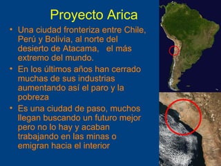 Proyecto Arica Una ciudad fronteriza entre Chile, Per ú y Bolivia, al norte del desierto de Atacama,  el más extremo del mundo. En los últimos años han cerrado muchas de sus industrias aumentando así el paro y la pobreza Es una ciudad de paso, muchos llegan buscando un futuro mejor pero no lo hay y acaban trabajando en las minas o emigran hacia el interior 