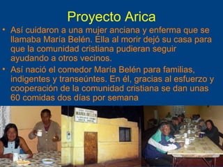 Proyecto Arica Así cuidaron a una mujer anciana y enferma que se llamaba María Belén. Ella al morir dejó su casa para que la comunidad cristiana pudieran seguir ayudando a otros vecinos. Así nació el comedor María Belén para familias, indigentes y transeúntes. En él, gracias al esfuerzo y cooperación de la comunidad cristiana se dan unas 60 comidas dos días por semana 