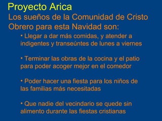 Proyecto Arica Los sueños de la Comunidad de Cristo Obrero para esta Navidad son:  Llegar a dar más comidas, y atender a indigentes y transeúntes de lunes a viernes Terminar las obras de la cocina y el patio para poder acoger mejor en el comedor Poder hacer una fiesta para los niños de las familias más necesitadas Que nadie del vecindario se quede sin alimento durante las fiestas cristianas 