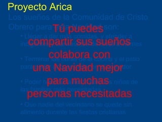 Proyecto Arica Los sueños de la Comunidad de Cristo Obrero para esta Navidad son:   Llegar a dar más comidas, y atender a indigentes y transeúntes de lunes a viernes Terminar las obras de la cocina y el patio para poder acoger mejor en el comedor Poder hacer una fiesta para los niños de las familias más necesitadas Que nadie del vecindario se quede sin alimento durante las fiestas cristianas T ú puedes  compartir sus sueños colabora con una Navidad mejor  para muchas  personas necesitadas 