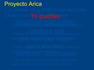 Proyecto Arica Los sueños de la Comunidad de Cristo Obrero para esta Navidad son:   Llegar a dar más comidas, y atender a indigentes y transeúntes de lunes a viernes Terminar las obras de la cocina y el patio para poder acoger mejor en el comedor Poder hacer una fiesta para los niños de las familias más necesitadas Que nadie del vecindario se quede sin alimento durante las fiestas cristianas T ú puedes  compartir sus sueños colabora con una Navidad mejor  para muchas  personas necesitadas 